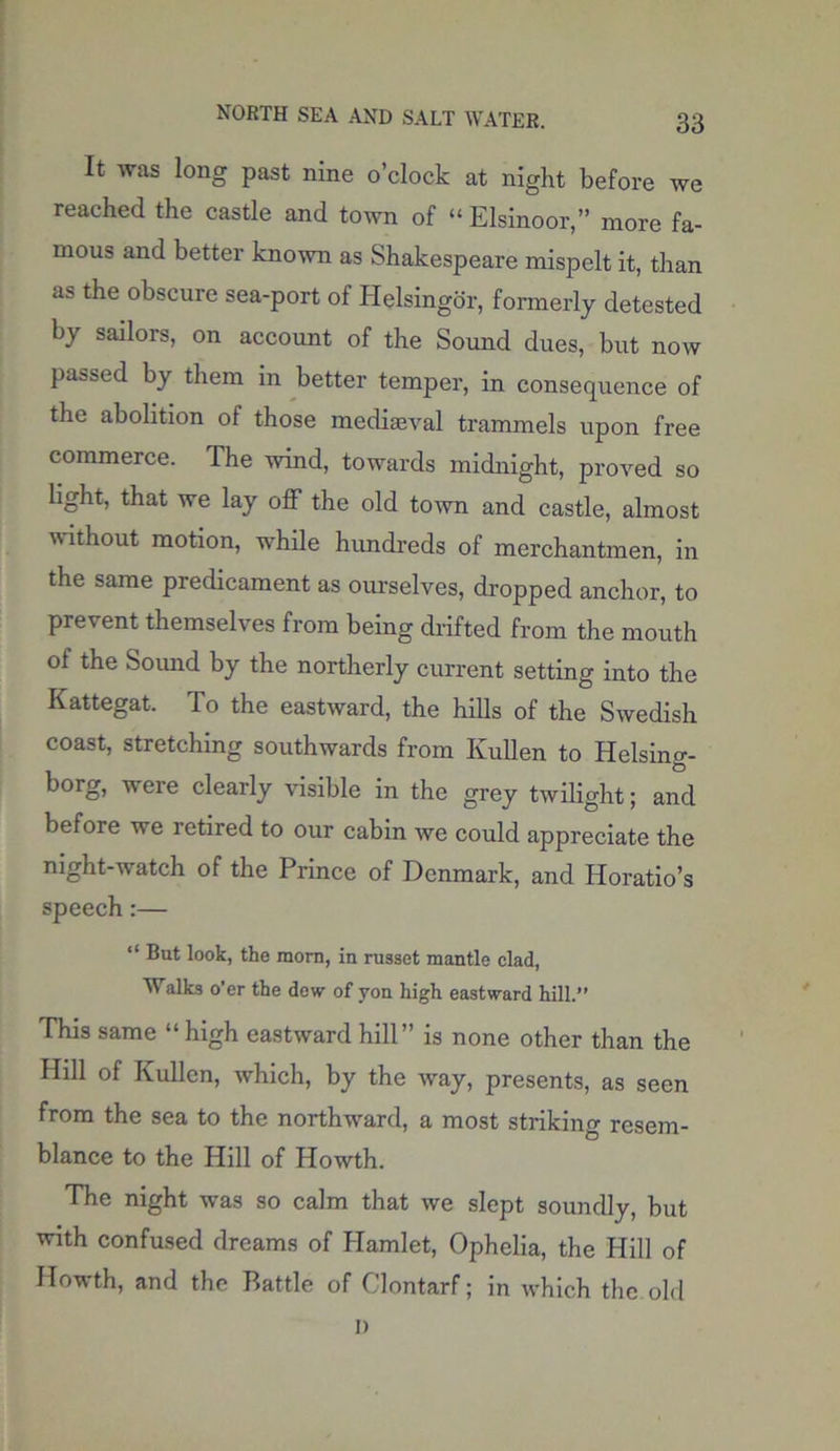 It was long past nine o’clock at night before we reached the castle and town of “ Elsinoor,” more fa- mous and better known as Shakespeare mispelt it, than as the obscure sea-port of Helsingbr, formerly detested by sailors, on account of the Sound dues, but now passed by them in better temper, in consequence of the abolition of those mediaeval trammels upon free commerce. The wind, towards midnight, proved so light, that we lay off the old town and castle, almost without motion, while hundreds of merchantmen, in the same predicament as ourselves, dropped anchor, to prevent themselves from being drifted from the mouth of the Sound by the northerly current setting into the Kattegat. To the eastward, the hills of the Swedish coast, stretching southwards from Kullen to Helsing- borg, were clearly visible in the grey twilight; and before we retired to our cabin we could appreciate the night-watch of the Prince of Denmark, and Horatio’s speech:— “ But look, the morn, in russet mantle clad, ■Walks o’er the dew of yon high eastward hill.” This same “ high eastward hill” is none other than the Hill of Kullen, which, by the way, presents, as seen from the sea to the northward, a most striking resem- blance to the Hill of Howth. The night was so calm that we slept soundly, but with confused dreams of Hamlet, Ophelia, the Hill of Howth, and the Battle of Clontarf; in which the old l)