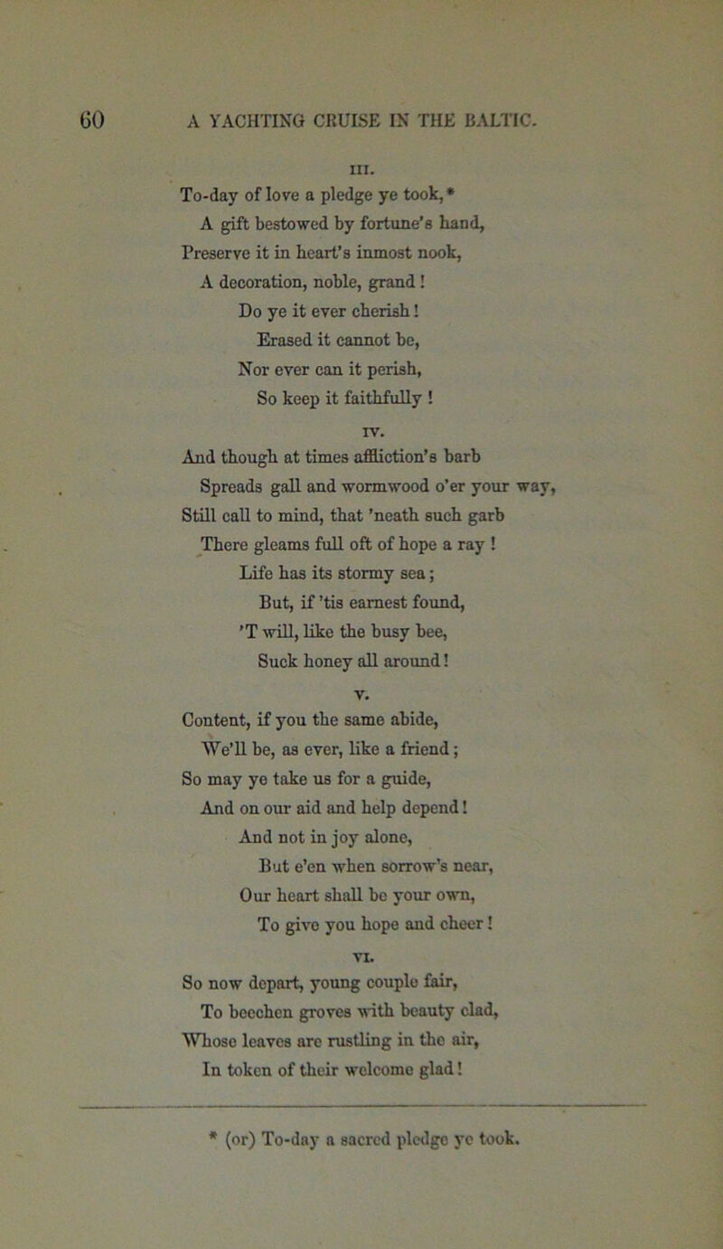 in. To-day of lore a pledge ye took, * A gift bestowed by fortune’s hand, Preserve it in heart’s inmost nook, A decoration, noble, grand! Do ye it ever cherish! Erased it cannot be, Nor ever can it perish, So keep it faithfully ! rv. And though at times affliction’s barb Spreads gall and wormwood o’er your way, Still call to mind, that ’neath such garb There gleams full oft of hope a ray ! Life has its stormy sea; But, if ’tis earnest found, ’T will, like the busy bee, Suck honey all around! v. Content, if you the same abide, We’ll be, as ever, like a friend; So may ye take us for a guide, And on our aid and help depend! And not in joy alone, But e’en when sorrow’s near, Our heart shall be your own, To give you hope and cheer! VI. So now depart, young couple fair, To beechen groves with beauty clad, Whose leaves are rustling in the air, In token of their welcome glad! * (or) To-day a sacred pledge ye took.