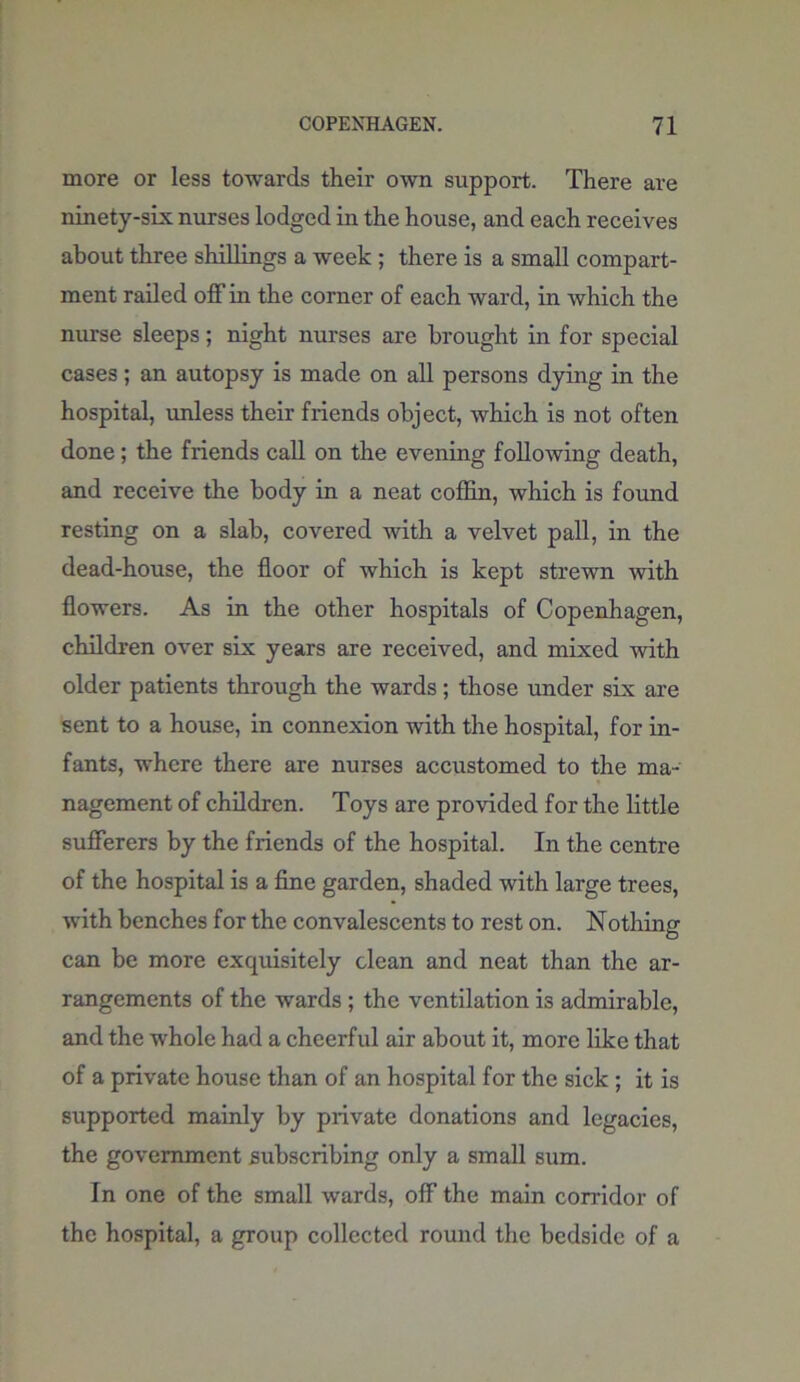 more or less towards their own support. There are ninety-six nurses lodged in the house, and each receives about three shillings a week ; there is a small compart- ment railed off in the corner of each ward, in which the nurse sleeps; night nurses are brought in for special cases; an autopsy is made on all persons dying in the hospital, unless their friends object, which is not often done; the friends call on the evening following death, and receive the body in a neat coffin, which is found resting on a slab, covered with a velvet pall, in the dead-house, the floor of which is kept strewn with flowers. As in the other hospitals of Copenhagen, children over six years are received, and mixed with older patients through the wards; those under six are sent to a house, in connexion with the hospital, for in- fants, where there are nurses accustomed to the ma- nagement of children. Toys are provided for the little sufferers by the friends of the hospital. In the centre of the hospital is a fine garden, shaded with large trees, with benches for the convalescents to rest on. Nothing can be more exquisitely clean and neat than the ar- rangements of the wards ; the ventilation is admirable, and the whole had a cheerful air about it, more like that of a private house than of an hospital for the sick ; it is supported mainly by private donations and legacies, the government subscribing only a small sum. In one of the small wards, off the main corridor of the hospital, a group collected round the bedside of a