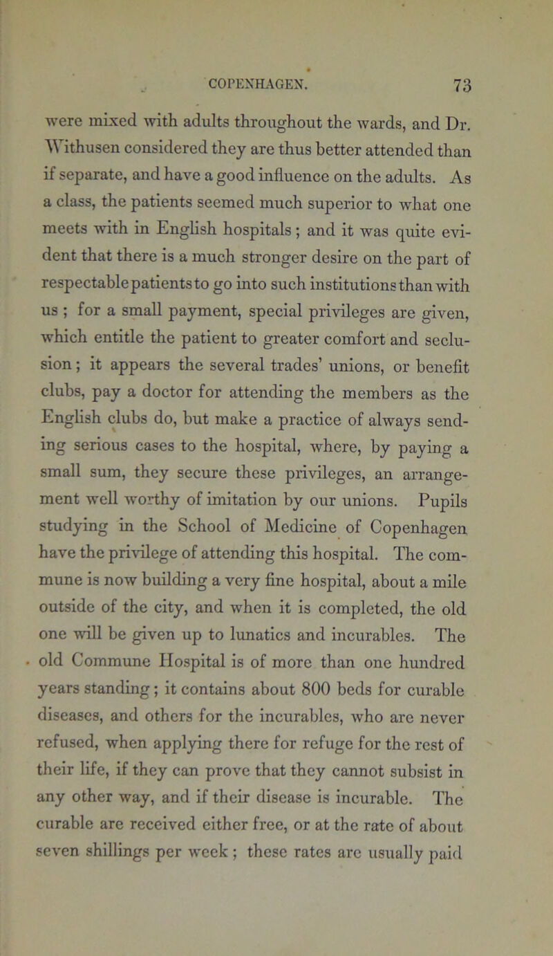 were mixed with adults throughout the wards, and Dr. Withusen considered they are thus better attended than if separate, and have a good influence on the adults. As a class, the patients seemed much superior to what one meets -with in English hospitals; and it was quite evi- dent that there is a much stronger desire on the part of respectable patients to go into such institutions than with us ; for a small payment, special privileges are given, which entitle the patient to greater comfort and seclu- sion ; it appears the several trades’ unions, or benefit clubs, pay a doctor for attending the members as the English clubs do, but make a practice of always send- ing serious cases to the hospital, where, by paying a small sum, they secure these privileges, an arrange- ment well worthy of imitation by our unions. Pupils studying in the School of Medicine of Copenhagen have the privilege of attending this hospital. The com- mune is now building a very fine hospital, about a mile outside of the city, and when it is completed, the old one will be given up to lunatics and incurables. The old Commune Hospital is of more than one hundred years standing; it contains about 800 beds for curable diseases, and others for the incurables, who are never refused, when applying there for refuge for the rest of their life, if they can prove that they cannot subsist in any other way, and if their disease is incurable. The curable are received either free, or at the rate of about seven shillings per week ; these rates are usually paid