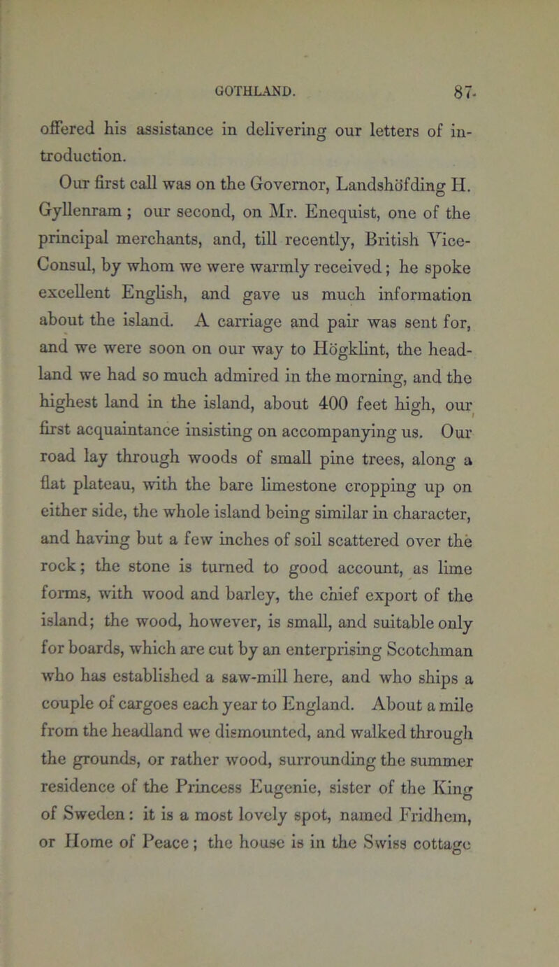 ofFered his assistance in delivering our letters of in- troduction. Out first call was on the Governor, Landshofding H. Gyllenram; our second, on Mr. Enequist, one of the principal merchants, and, till recently, British Vice- Consul, by whom we were warmly received; he spoke excellent English, and gave us much information about the island. A carriage and pair was sent for, and we were soon on our way to Hogklint, the head- land we had so much admired in the morning, and the highest land in the island, about 400 feet high, our first acquaintance insisting on accompanying us. Our road lay through woods of small pine trees, along a flat plateau, with the bare limestone cropping up on either side, the whole island being similar in character, and having but a few inches of soil scattered over the rock; the stone is turned to good account, as lime forms, with wood and barley, the chief export of the island; the wood, however, is small, and suitable only for boards, which are cut by an enterprising Scotchman who has established a saw-mill here, and who ships a couple of cargoes each year to England. About a mile from the headland we dismounted, and walked through the grounds, or rather wood, surrounding the summer residence of the Princess Eugenie, sister of the King of Sweden: it is a most lovely spot, named Fridhem, or Home of Peace; the house is in the Swiss cottage