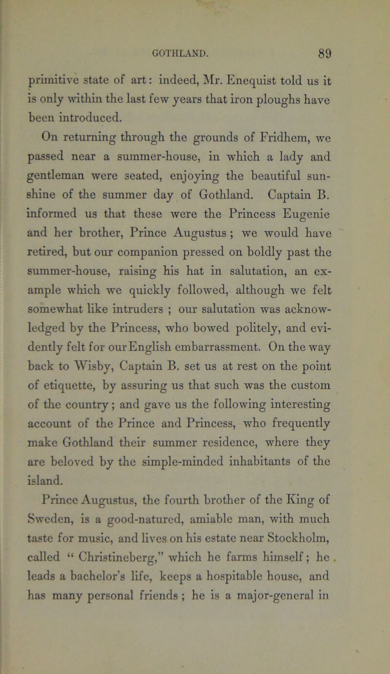 primitive state of art: indeed, Mr. Enequist told us it is only within the last few years that iron ploughs have been introduced. On returning through the grounds of Fridliem, we passed near a summer-house, in which a lady and gentleman were seated, enjoying the beautiful sun- shine of the summer day of Gothland. Captain B. informed us that these were the Princess Eugenie and her brother, Prince Augustus ; we would have retired, but our companion pressed on boldly past the summer-house, raising his hat in salutation, an ex- ample which we quickly followed, although we felt somewhat like intruders ; our salutation was acknow- ledged by the Princess, who bowed politely, and evi- dently felt for ourEnglish embarrassment. On the way back to Wisby, Captain B. set us at rest on the point of etiquette, by assuring us that such was the custom of the country; and gave us the following interesting account of the Prince and Princess, who frequently make Gothland their summer residence, where they are beloved by the simple-minded inhabitants of the island. Prince Augustus, the fourth brother of the King of Sweden, is a good-natured, amiable man, with much taste for music, and lives on his estate near Stockholm, called “ Christineberg,” which he farms himself; he . leads a bachelor’s life, keeps a hospitable house, and has many personal friends ; he is a major-general in