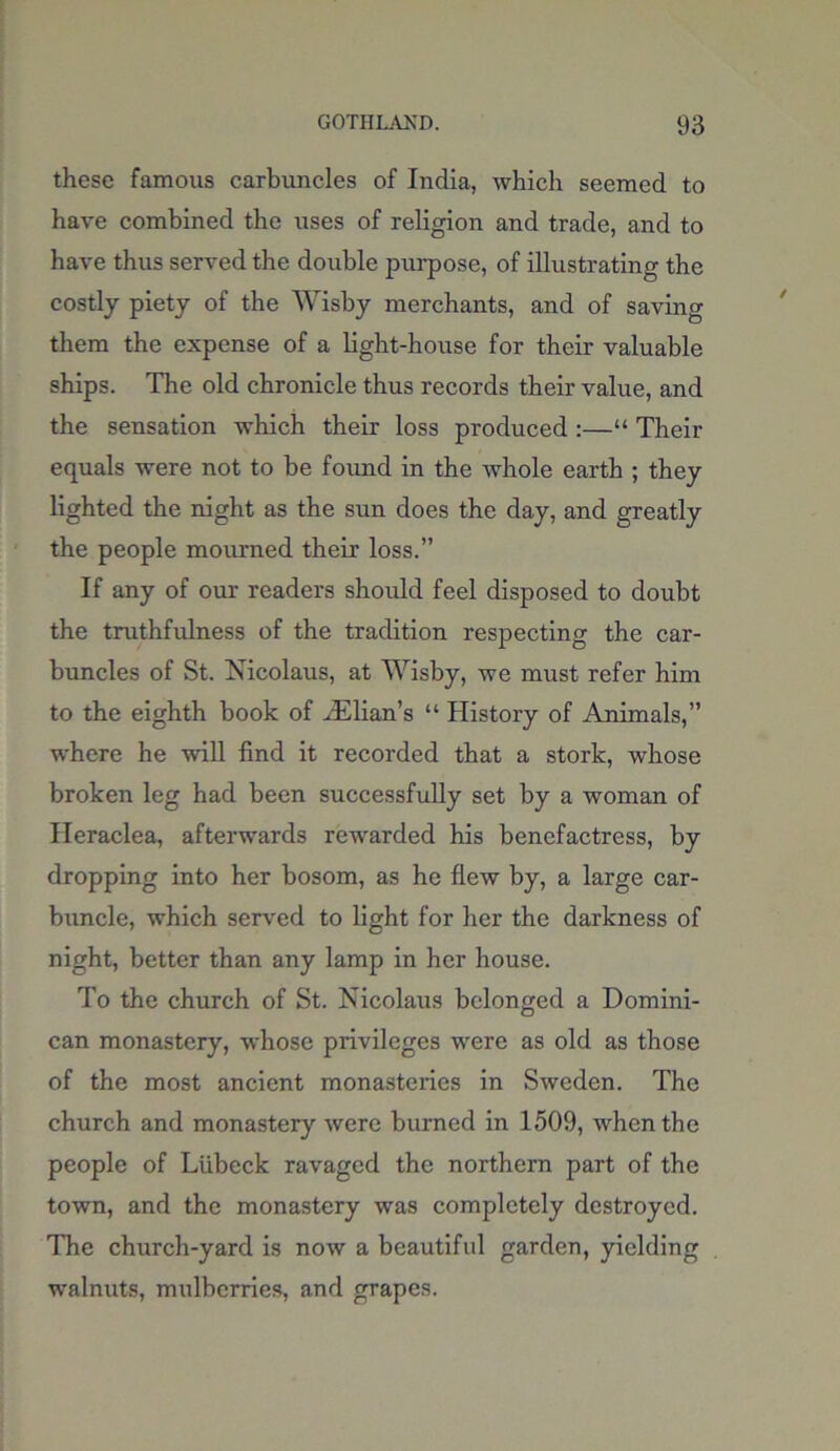 these famous carbuncles of India, which seemed to have combined the uses of religion and trade, and to have thus served the double purpose, of illustrating the costly piety of the Wisby merchants, and of saving them the expense of a light-house for their valuable ships. The old chronicle thus records their value, and the sensation which their loss produced :—“ Their equals were not to be found in the whole earth ; they lighted the night as the sun does the day, and greatly the people mourned their loss.” If any of our readers should feel disposed to doubt the truthfulness of the tradition respecting the car- buncles of St. Nicolaus, at Wisby, we must refer him to the eighth book of zElian’s “ History of Animals,” where he will find it recorded that a stork, whose broken leg had been successfully set by a woman of Heraclea, afterwards rewarded his benefactress, by dropping into her bosom, as he flew by, a large car- buncle, which served to light for her the darkness of night, better than any lamp in her house. To the church of St. Nicolaus belonged a Domini- can monastery, whose privileges were as old as those of the most ancient monasteries in Sweden. The church and monastery were burned in 1509, when the people of Liibeck ravaged the northern part of the town, and the monastery was completely destroyed. The church-yard is now a beautiful garden, yielding walnuts, mulberries, and grapes.