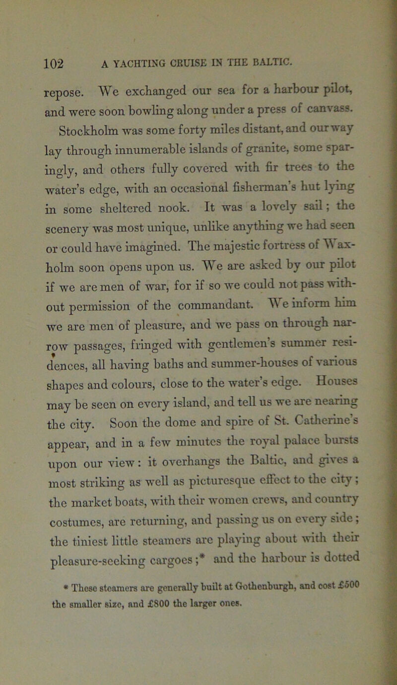 repose. We exchanged our sea for a harbour pilot, and were soon bowling along under a press of canvass. Stockholm was some forty miles distant, and ourway lay through innumerable islands of granite, some spar- ingly, and others fully covered with fir trees to the water’s edge, with an occasional fisherman’s hut lying in some sheltered nook. It was a lovely sail; the scenery was most unique, unlike anything we had seen or could have imagined. The majestic fortress of W ax- holm soon opens upon us. We are asked by our pilot if we are men of war, for if so we could not pass with- out permission of the commandant. We inform him we are men of pleasure, and we pass on through nar- row passages, fringed with gentlemen s summer re^- denccs, all having baths and summer-houses of various shapes and colours, close to the water’s edge. Houses may be seen on every island, and tell us we are nearing the city. Soon the dome and spire of St. Catherine’s appear, and in a few minutes the royal palace bursts upon our view: it overhangs the Baltic, and gives a most striking as well as picturesque effect to the city ; the market boats, with their women crews, and country costumes, are returning, and passing us on every side; the tiniest little steamers arc playing about with their pleasure-seeking cargoes ;* and the harbour is dotted * These steamers are generally built at Gothenburgh, and cost £500 the smaller size, and £800 the larger ones.