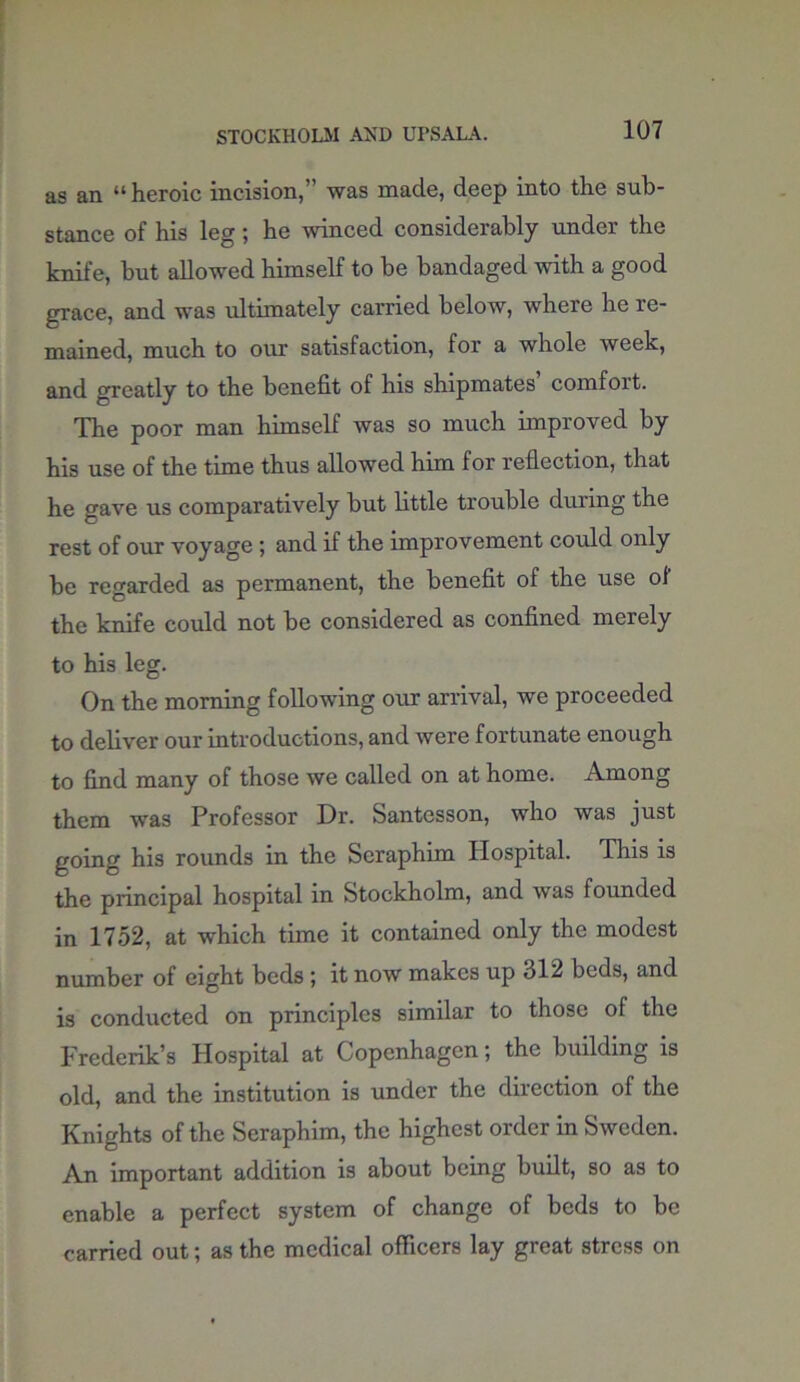 STOCKHOLM AND UPSALA. as an “heroic incision, ’ was made, deep into the sub- stance of his leg; he winced considerably under the knife, but allowed himself to be bandaged with a good grace, and was ultimately carried below, where he re- mained, much to our satisfaction, for a whole week, and greatly to the benefit of his shipmates comfoit. The poor man himself was so much improved by his use of the time thus allowed him for reflection, that he gave us comparatively but little trouble during the rest of our voyage; and if the improvement could only be regarded as permanent, the benefit of the use of' the knife could not be considered as confined merely to his leg. On the morning following our arrival, we proceeded to deliver our introductions, and were fortunate enough to find many of those we called on at home. Among them was Professor Dr. Santesson, who was just going his rounds in the Seraphim Hospital. This is the principal hospital in Stockholm, and was founded in 1752, at which time it contained only the modest number of eight beds ; it now makes up 512 beds, and is conducted on principles similar to those of the Frederik’s Hospital at Copenhagen; the building is old, and the institution is under the direction of the Knights of the Seraphim, the highest order in Sweden. An important addition is about being built, so as to enable a perfect system of change of beds to be carried out; as the medical officers lay great stress on