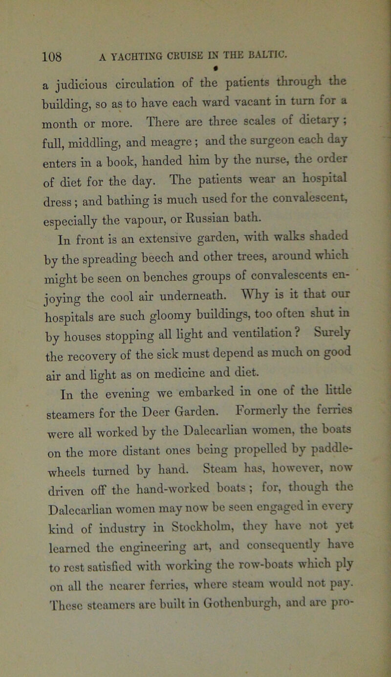 a judicious circulation of the patients through the building, so as to have each ward vacant in turn for a month or more. There are three scales of dietary ; full, middling, and meagre; and the surgeon each day enters in a book, handed him by the nurse, the order of diet for the day. The patients wear an hospital dress; and bathing is much used for the convalescent, especially the vapour, or Russian bath. In front is an extensive garden, with walks shaded by the spreading beech and other trees, around which might be seen on benches groups of convalescents en- joying the cool air underneath. Why is it that our hospitals are such gloomy buildings, too often shut in by houses stopping all light and ventilation. Purely the recovery of the sick must depend as much on good air and light as on medicine and diet. In the evening we embarked in one of the little steamers for the Deer Garden. Formerly the ferries were all worked by the Dalecarlian women, the boats on the more distant ones being propelled by paddle- wheels turned by hand. Steam has, however, now driven off the hand-worked boats; for, though the Dalecarlian women may now be seen engaged in every kind of industry in Stockholm, they have not yet learned the engineering art, and consequently have to rest satisfied with working the row-boats which ply on all the nearer ferries, where steam would not pay. These steamers arc built in Gothenburgh, and are pro-