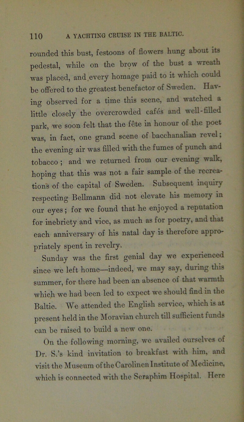 rounded this bust, festoons of flowers hung about its pedestal, while on the brow of the bust a wreath was placed, and.every homage paid to it which could be offered to the greatest benefactor of Sweden. Hav- ing observed for a time this scene, and watched a little closely the overcrowded cafes and well-filled park, we soon felt that the fete in honour of the poet was, in fact, one grand scene of bacchanalian revel; the evening air was filled with the fumes of punch and tobacco ; and we returned from our evening walk, hoping that this was not a fair sample of the recrea- tions of the capital of Sweden. Subsequent inquiry respecting Belhnann did not elevate his memory in our eyes; for we found that he enjoyed a reputation for inebriety and vice, as much as for poetry, and that each anniversary of his natal day is therefore appro- priately spent in revelry. Sunday was the first genial day we experienced since we left home—indeed, we may say, during this summer, for there had been an absence of that warmth which we had been led to expect we should find in the Baltic. We attended the English service, which is at present held in the Moravian church till sufficient funds can be raised to build a new one. On the following morning, we availed ourselves of Dr. S.’s kind invitation to breakfast with him, and visit the Museum oftheCarolincnInstitute of Medicine, which is connected with the Seraphim Hospital. Here