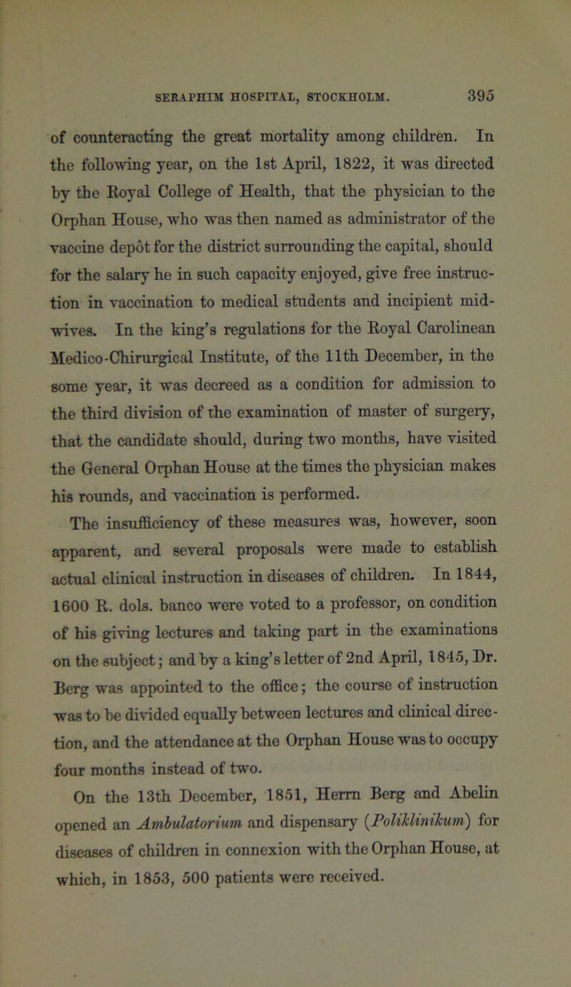 of counteracting the great mortality among children. In the following year, on the 1st April, 1822, it was directed by the Royal College of Health, that the physician to the Orphan House, who was then named as administrator of the vaccine depot for the district surrounding the capital, should for the salary he in such capacity enjoyed, give free instruc- tion in vaccination to medical students and incipient mid- wives. In the king’s regulations for the Royal Carolinean Medico-Chirurgical Institute, of the 11th December, in the some year, it was decreed as a condition for admission to the third division of the examination of master of surgery, that the candidate should, during two months, have visited the General Orphan House at the times the physician makes his rounds, and vaccination is performed. The insufficiency of these measures was, however, soon apparent, and several proposals were made to establish actual clinical instruction in diseases of children. In 1844, 1600 R. dols. banco were voted to a professor, on condition of his giving lectures and taking part in the examinations on the subject; and by a king’s letter of 2nd April, 1845, Dr. Berg was appointed to the office; the course of instruction was to he divided equally between lectures and clinical direc- tion, and the attendance at the Orphan House was to occupy four months instead of two. On the 13th December, 1851, Herm Berg and Abelin opened an Ambulatorium and dispensary (Poliklinikum) for diseases of children in connexion with the Orphan House, at which, in 1853, 500 patients were received.