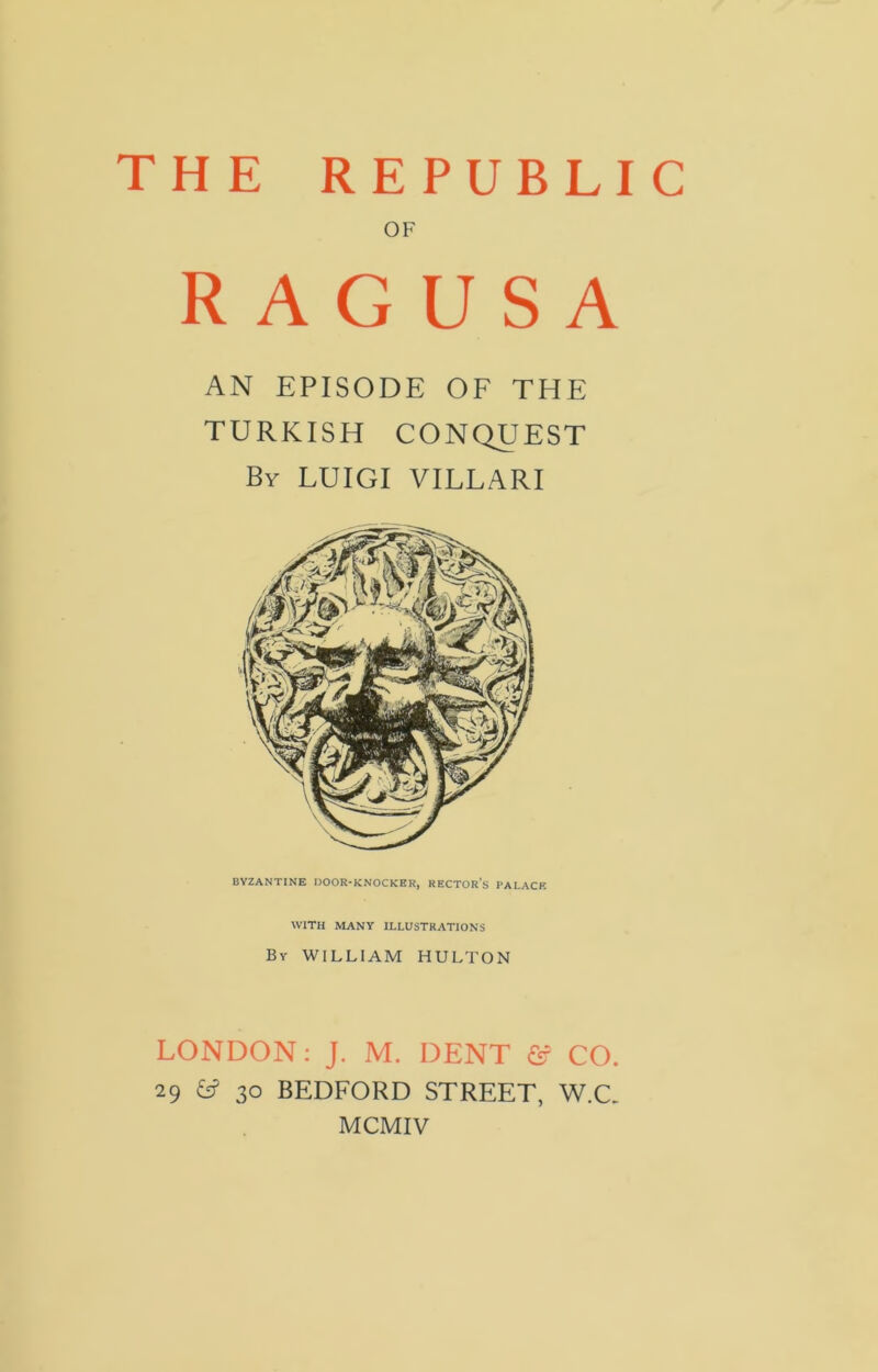 THE REPUBLIC OF RAGUSA AN EPISODE OF THE TURKISH CONQUEST By LUIGI VILLARI BYZANTINE DOOR-KNOCKER, RECTOR’S PALACE WITH MANY ILLUSTRATIONS By WILLIAM HULTON LONDON: J. M. DENT & CO. 29 &? 30 BEDFORD STREET, W.C. MCMIV