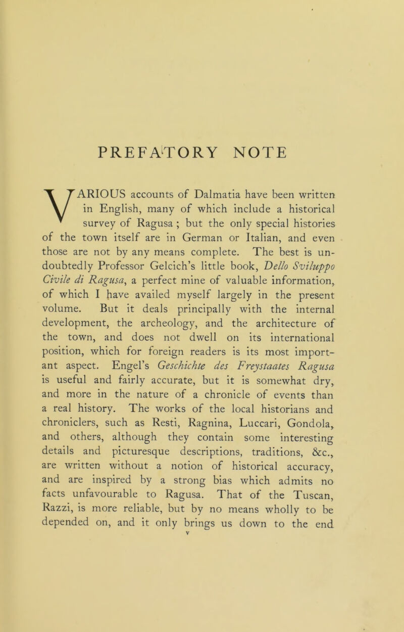 PREFATORY NOTE VARIOUS accounts of Dalmatia have been written in English, many of which include a historical survey of Ragusa ; but the only special histories of the town itself are in German or Italian, and even those are not by any means complete. The best is un- doubtedly Professor Gelcich’s little book, Dello Sviluppo Civile di Ragusa, a perfect mine of valuable information, of which I have availed myself largely in the present volume. But it deals principally with the internal development, the archeology, and the architecture of the town, and does not dwell on its international position, which for foreign readers is its most import- ant aspect. Engel’s Geschichte des Freystaates Ragusa is useful and fairly accurate, but it is somewhat dry, and more in the nature of a chronicle of events than a real history. The works of the local historians and chroniclers, such as Resti, Ragnina, Luccari, Gondola, and others, although they contain some interesting details and picturesque descriptions, traditions, &c., are written without a notion of historical accuracy, and are inspired by a strong bias which admits no facts unfavourable to Ragusa. That of the Tuscan, Razzi, is more reliable, but by no means wholly to be depended on, and it only brings us down to the end.