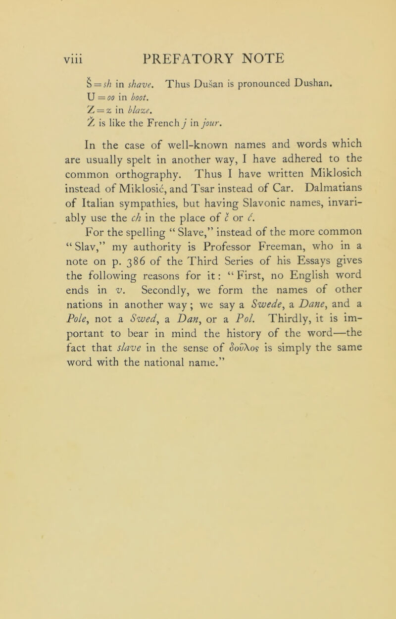 § = sh in shave. Thus Dusan is pronounced Dushan. U =oo in boot. L — z in blaze. Z is like the French j in jour. In the case of well-known names and words which are usually spelt in another way, I have adhered to the common orthography. Thus I have written Miklosich instead of Miklosic, and Tsar instead of Car. Dalmatians of Italian sympathies, but having Slavonic names, invari- ably use the ch in the place of c or c. For the spelling “ Slave,” instead of the more common “Slav,” my authority is Professor Freeman, who in a note on p. 386 of the Third Series of his Essays gives the following reasons for it: “ First, no English word ends in v. Secondly, we form the names of other nations in another way ; we say a Swede, a Dane, and a Pole, not a Swed, a Dan, or a Pol. Thirdly, it is im- portant to bear in mind the history of the word—the fact that slave in the sense of SovXo9 is simply the same word with the national name.”