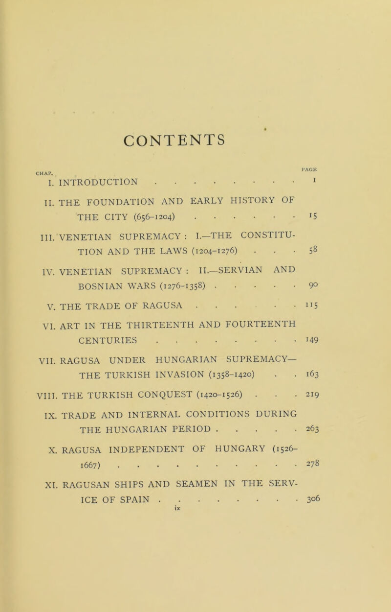CONTENTS CHAP. I. INTRODUCTION II. THE FOUNDATION AND EARLY HISTORY OF THE CITY (656-1204) III. VENETIAN SUPREMACY: I.—THE CONSTITU- TION AND THE LAWS (1204-1276) IV. VENETIAN SUPREMACY : II.—SERVIAN AND BOSNIAN WARS (1276-1358) V. THE TRADE OF RAGUSA VI. ART IN THE THIRTEENTH AND FOURTEENTH CENTURIES VII. RAGUSA UNDER HUNGARIAN SUPREMACY— THE TURKISH INVASION (1358-1420) VIII. THE TURKISH CONQUEST (1420-1526) . IX. TRADE AND INTERNAL CONDITIONS DURING THE HUNGARIAN PERIOD X. RAGUSA INDEPENDENT OF HUNGARY (1526- 1667) XI. RAGUSAN SHIPS AND SEAMEN IN THE SERV- ICE OF SPAIN PAGE I 15 58 90 115 149 163 219 263 278 306