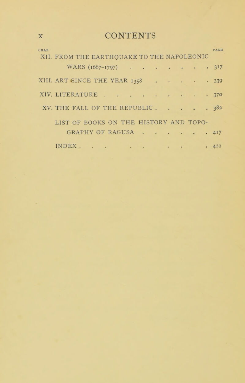 CHAP. XII. FROM THE EARTHQUAKE TO THE NAPOLEONIC WARS (1667-1797) XIII. ART SINCE THE YEAR 1358 XIV. LITERATURE XV. THE FALL OF THE REPUBLIC LIST OF BOOKS ON THE HISTORY AND TOPO- GRAPHY OF RAGUSA INDEX ... . . . PAGE 3U 339 370 382 4i7 421