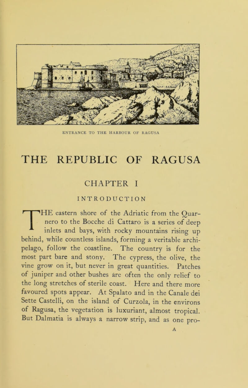 ENTRANCE TO THE HARBOUR OF RAGUSA THE REPUBLIC OF RAGUSA CHAPTER I INTRODUCTION THE eastern shore of the Adriatic from the Quar- nero to the Bocche di Cattaro is a series of deep inlets and bays, with rocky mountains rising up behind, while countless islands, forming a veritable archi- pelago, follow the coastline. The country is for the most part bare and stony. The cypress, the olive, the vine grow on it, but never in great quantities. Patches of juniper and other bushes are often the only relief to the long stretches of sterile coast. Here and there more favoured spots appear. At Spalato and in the Canale dei Sette Castelli, on the island of Curzola, in the environs of Ragusa, the vegetation is luxuriant, almost tropical. But Dalmatia is always a narrow strip, and as one pro- A
