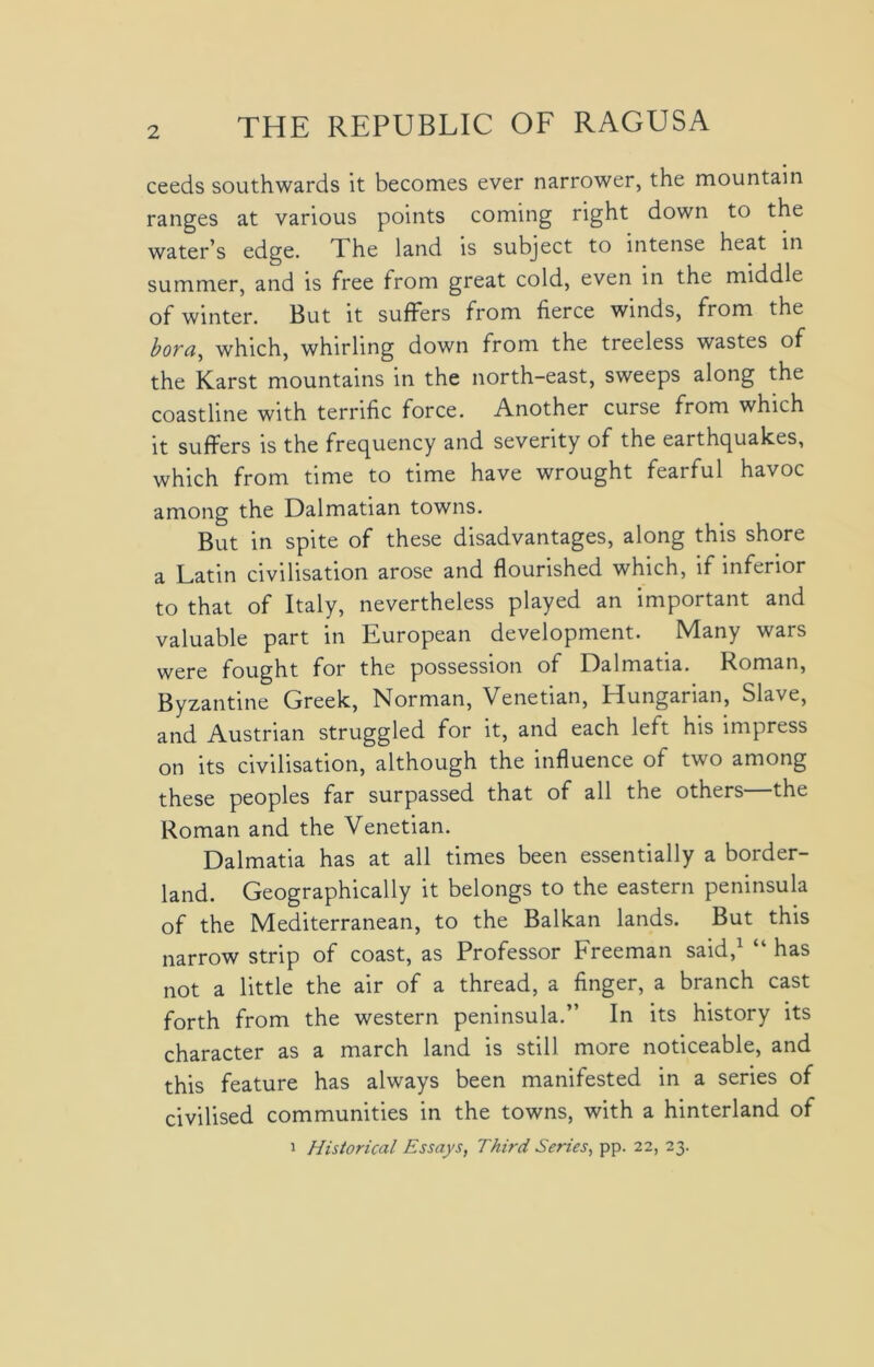 ceeds southwards it becomes ever narrower, the mountain ranges at various points coming right down to the water’s edge, d he land is subject to intense heat in summer, and is free from great cold, even in the middle of winter. But it suffers from fierce winds, from the bora,) which, whirling down from the treeless wastes of the Karst mountains in the north-east, sweeps along the coastline with terrific force. Another curse from which it suffers is the frequency and severity of the earthquakes, which from time to time have wrought fearful havoc among the Dalmatian towns. But in spite of these disadvantages, along this shore a Latin civilisation arose and flourished which, if inferior to that of Italy, nevertheless played an important and valuable part in European development. Many wars were fought for the possession of Dalmatia. Roman, Byzantine Greek, Norman, Venetian, Hungarian, Slave, and Austrian struggled for it, and each left his impress on its civilisation, although the influence of two among these peoples far surpassed that of all the others—the Roman and the Venetian. Dalmatia has at all times been essentially a border- land. Geographically it belongs to the eastern peninsula of the Mediterranean, to the Balkan lands. But this narrow strip of coast, as Professor Freeman said,1 “ has not a little the air of a thread, a finger, a branch cast forth from the western peninsula.” In its history its character as a march land is still more noticeable, and this feature has always been manifested in a series of civilised communities in the towns, with a hinterland of i Historical Essays, Third Series, pp. 22, 23.