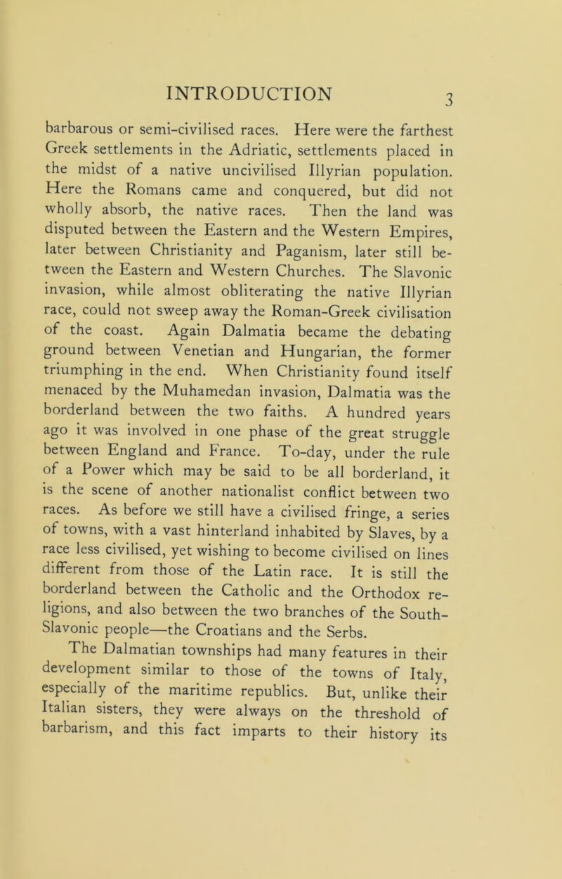 barbarous or semi-civilised races. Here were the farthest Greek settlements in the Adriatic, settlements placed in the midst of a native uncivilised Illyrian population. Here the Romans came and conquered, but did not wholly absorb, the native races. Then the land was disputed between the Eastern and the Western Empires, later between Christianity and Paganism, later still be- tween the Eastern and Western Churches. The Slavonic invasion, while almost obliterating the native Illyrian race, could not sweep away the Roman-Greek civilisation of the coast. Again Dalmatia became the debating ground between Venetian and Hungarian, the former triumphing in the end. When Christianity found itself menaced by the Muhamedan invasion, Dalmatia was the borderland between the two faiths. A hundred years ago it was involved in one phase of the great struggle between England and France. To-day, under the rule of a Power which may be said to be all borderland, it is the scene of another nationalist conflict between two races. A.s before we still have a civilised fringe, a series of towns, with a vast hinterland inhabited by Slaves, by a race less civilised, yet wishing to become civilised on lines different from those of the Latin race. It is still the borderland between the Catholic and the Orthodox re- ligions, and also between the two branches of the South- Slavonic people—the Croatians and the Serbs. The Dalmatian townships had many features in their development similar to those of the towns of Italy, especially of the maritime republics. But, unlike their Italian sisters, they were always on the threshold of barbarism, and this fact imparts to their history its