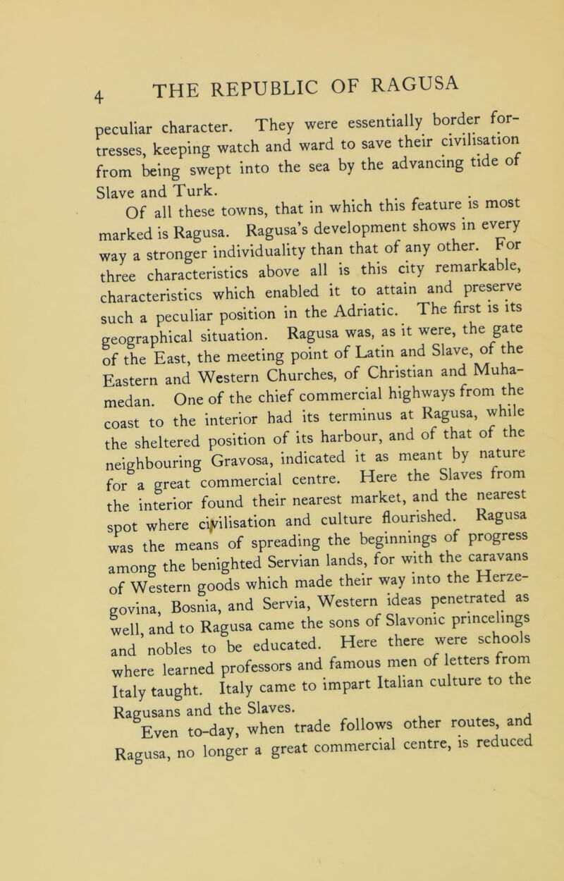 peculiar character. They were essentially border for tresses, keeping watch and ward to save their civilisation from being swept into the sea by the advancing tide of Slave and Turk. Of all these towns, that in which this feature is most marked is Ragusa. Ragusa’s development shows in every way a stronger individuality than that of any other tor three characteristics above all is this city remarkable, characteristics which enabled it to attain and preserve such a peculiar position in the Adriatic. The first is its geographical situation. Ragusa was, as it were, the gate of the East, the meeting point of Latin and Slave, of the Eastern and Western Churches, of Christian and Muha- medan. One of the chief commercial highways from the coast to the interior had its terminus at Ragusa, while the sheltered position of its harbour, and of that of the neighbouring Gravosa, indicated it as meant by nature for a great commercial centre. Here the Slaves from the interior found their nearest market, and the nearest spot where civilisation and culture flourished Ragusa was the means of spreading the beginnings of progress among the benighted Servian lands, for with the caravans of Western goods which made their way into the Herze- govina, Bosnia, and Servia, Western ideas penetrated as well and to Ragusa came the sons of Slavonic princelings and’nobles to be educated. Here there were schools where learned professors and famous men of letters from Italy taught. Italy came to impart Italian culture to the Ragusans and the Slaves. Even to-day, when trade follows other routes and Ragusa, no longer a great commercial centre, is reduced