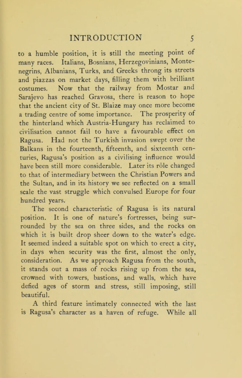 to a humble position, it is still the meeting point of many races. Italians, Bosnians, Herzegovinians, Monte- negrins, Albanians, Turks, and Greeks throng its streets and piazzas on market days, filling them with brilliant costumes. Now that the railway from Mostar and Sarajevo has reached Gravosa, there is reason to hope that the ancient city of St. Blaize may once more become a trading centre of some importance. The prosperity of the hinterland which Austria-Hungary has reclaimed to civilisation cannot fail to have a favourable effect on Ragusa. Had not the Turkish invasion swept over the Balkans in the fourteenth, fifteenth, and sixteenth cen- turies, Ragusa’s position as a civilising influence would have been still more considerable. Later its role changed to that of intermediary between the Christian Powers and the Sultan, and in its history we see reflected on a small scale the vast struggle which convulsed Europe for four hundred years. The second characteristic of Ragusa is its natural position. It is one of nature’s fortresses, being sur- rounded by the sea on three sides, and the rocks on which it is built drop sheer down to the water’s edge. It seemed indeed a suitable spot on which to erect a city, in days when security was the first, almost the only, consideration. As we approach Ragusa from the south, it stands out a mass of rocks rising up from the sea, crowned with towers, bastions, and walls, which have defied ages of storm and stress, still imposing, still beautiful. A third feature intimately connected with the last is Ragusa’s character as a haven of refuge. While all