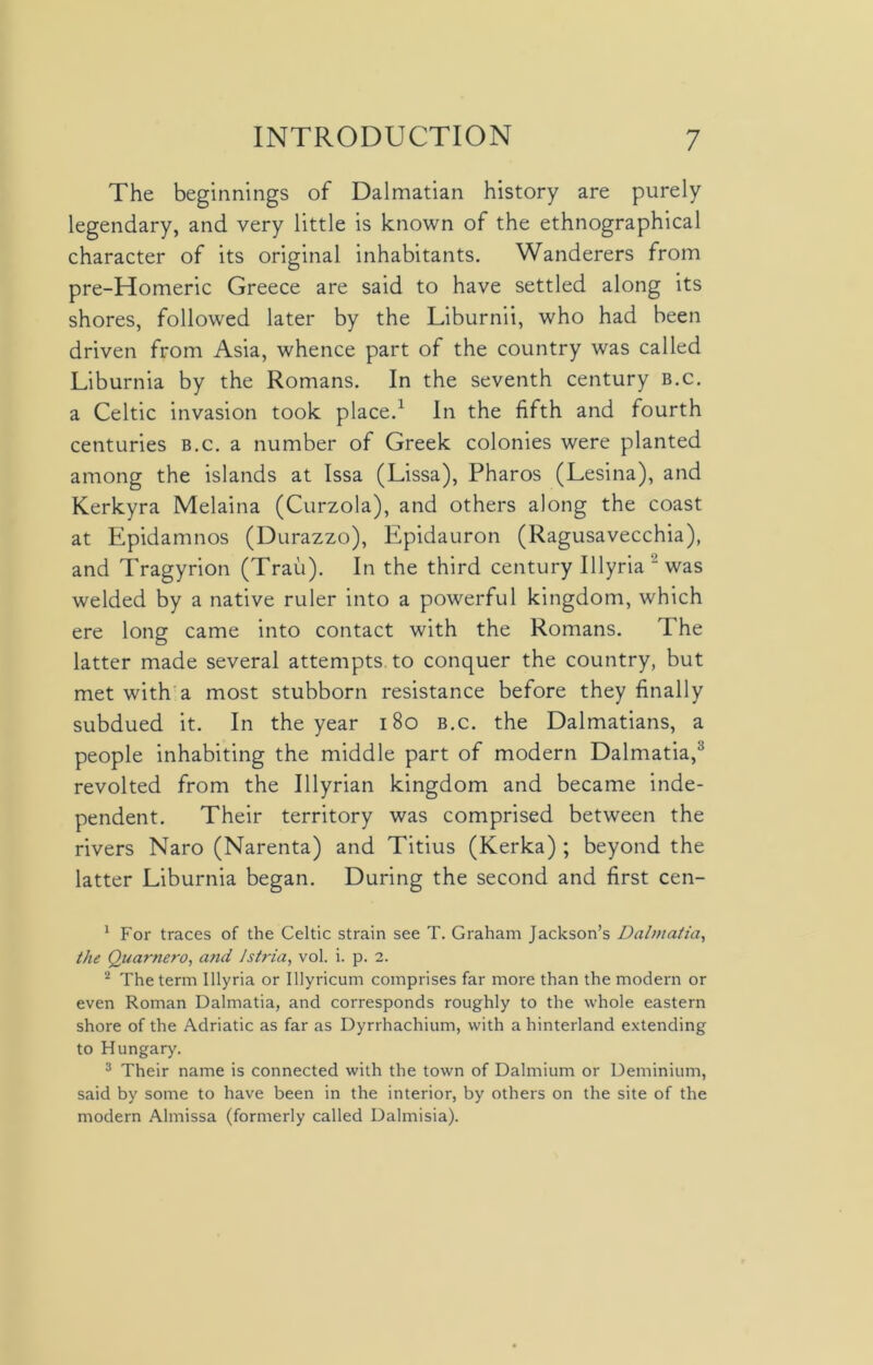 The beginnings of Dalmatian history are purely legendary, and very little is known of the ethnographical character of its original inhabitants. Wanderers from pre-Homeric Greece are said to have settled along its shores, followed later by the Liburnii, who had been driven from Asia, whence part of the country was called Liburnia by the Romans. In the seventh century b.c. a Celtic invasion took place.1 2 In the fifth and fourth centuries b.c. a number of Greek colonies were planted among the islands at Issa (Lissa), Pharos (Lesina), and Kerkyra Melaina (Curzola), and others along the coast at Epidamnos (Durazzo), Epidauron (Ragusavecchia), and Tragyrion (Trau). In the third century Illyria “ was welded by a native ruler into a powerful kingdom, which ere long came into contact with the Romans. 1 he latter made several attempts, to conquer the country, but met with a most stubborn resistance before they finally subdued it. In the year 180 b.c. the Dalmatians, a people inhabiting the middle part of modern Dalmatia,3 revolted from the Illyrian kingdom and became inde- pendent. Their territory was comprised between the rivers Naro (Narenta) and Titius (Kerka) ; beyond the latter Liburnia began. During the second and first cen- 1 For traces of the Celtic strain see T. Graham Jackson’s Dalmatia, the Quarnero, and Jsiria, vol. i. p. 2. 2 The term Illyria or Ulyricum comprises far more than the modern or even Roman Dalmatia, and corresponds roughly to the whole eastern shore of the Adriatic as far as Dyrrhachium, with a hinterland extending to Hungary. 3 Their name is connected with the town of Dalmium or Deminium, said by some to have been in the interior, by others on the site of the modern Almissa (formerly called Dalmisia).