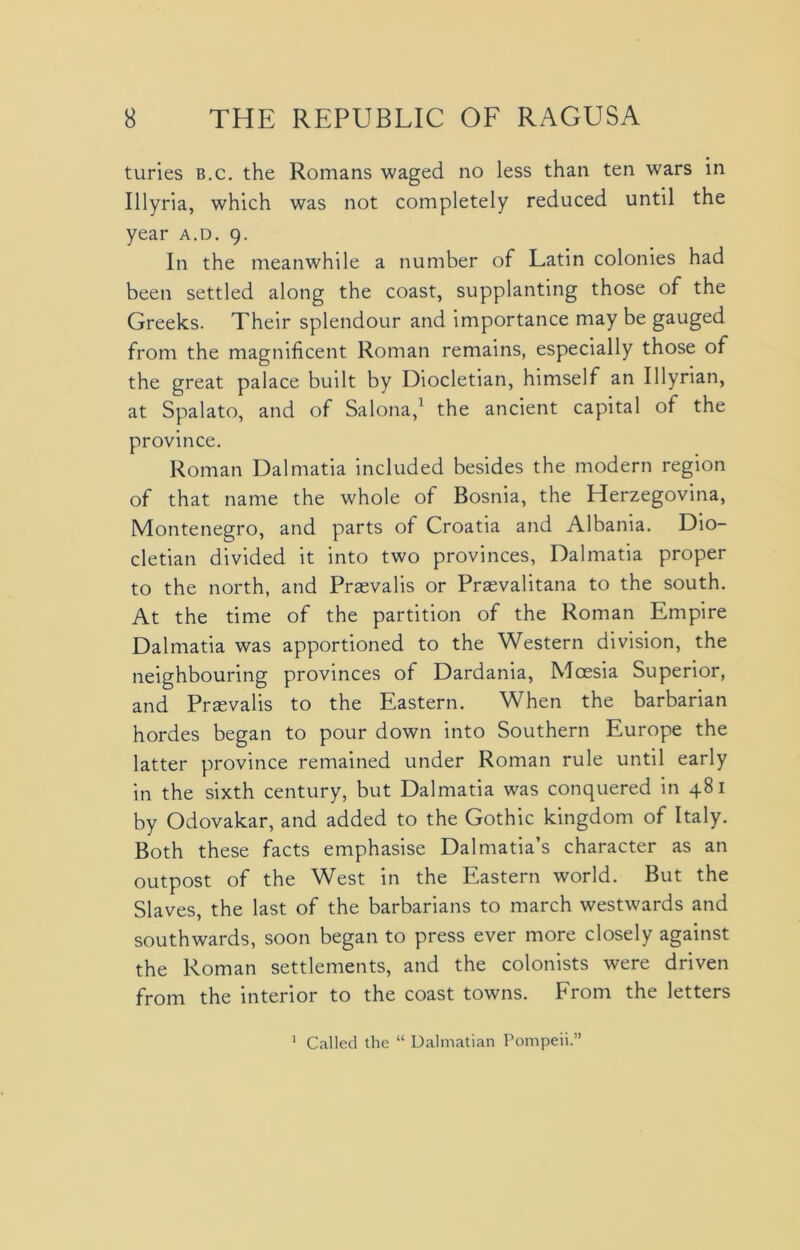 turies b.c. the Romans waged no less than ten wars in Illyria, which was not completely reduced until the year a.d. 9. In the meanwhile a number of Latin colonies had been settled along the coast, supplanting those of the Greeks. Their splendour and importance may be gauged from the magnificent Roman remains, especially those of the great palace budt by Diocletian, himself an Illyrian, at Spalato, and of Salona,1 the ancient capital of the province. Roman Dalmatia included besides the modern region of that name the whole of Bosnia, the Herzegovina, Montenegro, and parts of Croatia and Albania. Dio- cletian divided it into two provinces, Dalmatia proper to the north, and Prasvalis or Praevalitana to the south. At the time of the partition of the Roman Empire Dalmatia was apportioned to the Western division, the neighbouring provinces of Dardania, Mossia Superior, and Praevalis to the Eastern. When the barbarian hordes began to pour down into Southern Europe the latter province remained under Roman rule until early in the sixth century, but Dalmatia was conquered in 481 by Odovakar, and added to the Gothic kingdom of Italy. Both these facts emphasise Dalmatia’s character as an outpost of the West in the Eastern world. But the Slaves, the last of the barbarians to march westwards and southwards, soon began to press ever more closely against the Roman settlements, and the colonists were driven from the interior to the coast towns. From the letters 1 Called the “ Dalmatian Pompeii.”