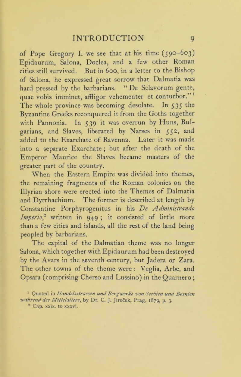 of Pope Gregory I. we see that at his time (590-603) Epidaurum, Salona, Doclea, and a few other Roman cities still survived. But in 600, in a letter to the Bishop of Salona, he expressed great sorrow that Dalmatia was hard pressed by the barbarians. “ De Sclavorum gente, quae vobis imminet, affligor vehementer et conturbor.” 1 The whole province was becoming desolate. In 535 the Byzantine Greeks reconquered it from the Goths together with Pannonia. In 539 it was overrun by Huns, Bul- garians, and Slaves, liberated by Narses in 552, and added to the Exarchate of Ravenna. Later it was made into a separate Exarchate ; but after the death of the Emperor Maurice the Slaves became masters of the greater part of the country. When the Eastern Empire was divided into themes, the remaining fragments of the Roman colonies on the Illyrian shore were erected into the Themes of Dalmatia and Dyrrhachium. The former is described at length by Constantine Porphyrogenitus in his De Administrando Imperio,2 written in 949 ; it consisted of little more than a few cities and islands, all the rest of the land being peopled by barbarians. The capital of the Dalmatian theme was no longer Salona, which together with Epidaurum had been destroyed by the Avars in the seventh century, but Jadera or Zara. The other towns of the theme were: Veglia, Arbe, and Opsara (comprising Cherso and Lussino) in the Quarnero ; 1 Quoted in Handelsstrassen unci Bcrgwerke von Serbien tend Bosnien wahrenddes Mittelalters, by Dr. C. J. Jire£ek, Prag, 1879, p. 3. 2 Cap. xxix. to xxxvi.