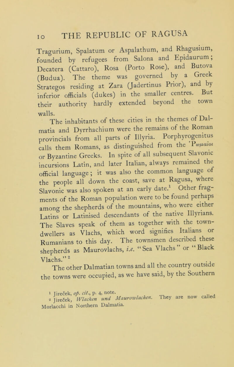 Tragurium, Spalatum or Aspalathum, and Rhagusium, founded by refugees from Salona and Epidauium, Decatera (Cattaro), Rosa (Porto Rose), and Butova (Budua). The theme was governed by a Greek Strategos residing at Zara (Jadertinus Prioi), and by inferior officials (dukes) in the smaller centres. But their authority hardly extended beyond the town walls. The inhabitants of these cities in the themes ot Dal- matia and Dyrrhachium were the remains of the Roman provincials from all parts of Illyria. Porphyrogemtus calls them Romans, as distinguished from the P'ufiaioi or Byzantine Greeks. In spite of all subsequent Slavonic incursions Latin, and later Italian, always remained the official language ; it was also the common language of the people all down the coast, save at Ragusa, where Slavonic was also spoken at an early date.1 ^ Other frag- ments of the Roman population were to be found perhaps among the shepherds of the mountains, who were either Latins or Latinised descendants of the native Illyrians. The Slaves speak of them as together with the town- dwellers as Vlachs, which word signifies Italians or Rumanians to this day. The townsmen described these shepherds as Maurovlachs, i.e. “Sea Vlachs or “Black Vlachs.”2 The other Dalmatian towns and all the country outside the towns were occupied, as we have said, by the Southern 1 Jirecek, op. at., p. 4> note. a jire&k, Wlachen und Maurowlachen. They are now called Morlacchi in Northern Dalmatia.