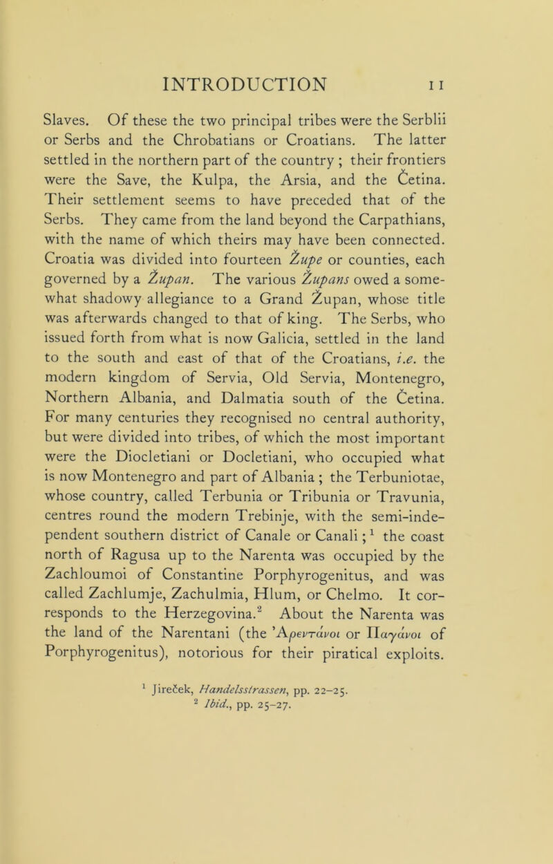 Slaves. Of these the two principal tribes were the Serblii or Serbs and the Chrobatians or Croatians. The latter settled in the northern part of the country ; their frontiers were the Save, the Kulpa, the Arsia, and the Cetina. Their settlement seems to have preceded that of the Serbs. They came from the land beyond the Carpathians, with the name of which theirs may have been connected. Croatia was divided into fourteen jfcupe or counties, each governed by a 'Zupan. The various fcupans owed a some- what shadowy allegiance to a Grand 2upan, whose title was afterwards changed to that of king. The Serbs, who issued forth from what is now Galicia, settled in the land to the south and east of that of the Croatians, i.e. the modern kingdom of Servia, Old Servia, Montenegro, Northern Albania, and Dalmatia south of the Cetina. For many centuries they recognised no central authority, but were divided into tribes, of which the most important were the Diocletiani or Docletiani, who occupied what is now Montenegro and part of Albania ; the Terbuniotae, whose country, called Terbunia or Tribunia or Travunia, centres round the modern Trebinje, with the semi-inde- pendent southern district of Canale or Canali;1 the coast north of Ragusa up to the Narenta was occupied by the Zachloumoi of Constantine Porphyrogenitus, and was called Zachlumje, Zachulmia, Hlum, or Chelmo. It cor- responds to the Herzegovina.2 About the Narenta was the land of the Narentani (the ’A.pevrdvoi or ITaydvoi of Porphyrogenitus), notorious for their piratical exploits. 1 JireCek, Handelss/rassen, pp. 22-25. 2 Ibid., pp. 25-27.