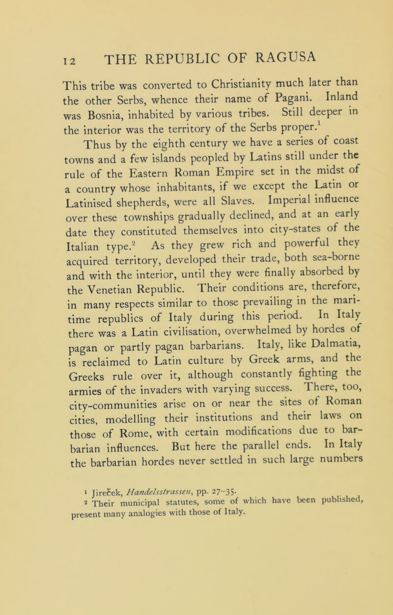 This tribe was converted to Christianity much later than the other Serbs, whence their name of Pagani. Inland was Bosnia, inhabited by various tribes. Still deeper in the interior was the territory of the Serbs proper. Thus by the eighth century we have a series of coast towns and a few islands peopled by Latins still under the rule of the Eastern Roman Empire set in the midst of a country whose inhabitants, if we except the Latin or Latinised shepherds, were all Slaves. Imperial influence over these townships gradually declined, and at an early date they constituted themselves into city-states of the Italian type.1 2 As they grew rich and powerful they acquired territory, developed their trade, both sea-borne and with the interior, until they were finally absorbed by the Venetian Republic. Their conditions are, therefore, in many respects similar to those prevailing in the mari- time republics of Italy during this period. In Italy there was a Latin civilisation, overwhelmed by hordes of pagan or partly pagan barbarians. Italy, like Dalmatia, is reclaimed to Latin culture by Greek arms, and the Greeks rule over it, although constantly fighting the armies of the invaders with varying success. There, too, city-communities arise on or near the sites of Roman cities, modelling their institutions and their laws on those of Rome, with certain modifications due to bar- barian influences. But here the parallel ends. In Italy the barbarian hordes never settled in such large numbers 1 Jirecek, Handelss/rassen, pp. 27-35. 2 Their municipal statutes, some of which have been published, present many analogies with those of Italy.