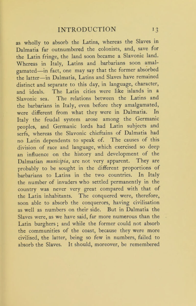 as wholly to absorb the Latins, whereas the Slaves in Dalmatia far outnumbered the colonists, and, save for the Latin fringe, the land soon became a Slavonic land. Whereas in Italy, Latins and barbarians soon amal- gamated—in fact, one may say that the former absorbed the latter—in Dalmatia, Latins and Slaves have remained distinct and separate to this day, in language, character, and ideals. The Latin cities were like islands in a Slavonic sea. The relations between the Latins and the barbarians in Italy, even before they amalgamated, were different from what they were in Dalmatia. In Italy the feudal system arose among the Germanic peoples, and Germanic lords had Latin subjects and serfs, whereas the Slavonic chieftains of Dalmatia had no Latin dependents to speak of. The causes of this division of race and language, which exercised so deep an influence on the history and development of the Dalmatian municipia, are not very apparent. They are probably to be sought in the different proportions of barbarians to Latins in the two countries. In Italy the number of invaders who settled permanently in the country was never very great compared with that of the Latin inhabitants. The conquered were, therefore, soon able to absorb the conquerors, having civilisation as well as numbers on their side. But in Dalmatia the Slaves were, as we have said, far more numerous than the Latin burghers; and while the former could not absorb the communities of the coast, because they were more civilised, the latter, being so few in numbers, failed to absorb the Slaves. It should, moreover, be remembered