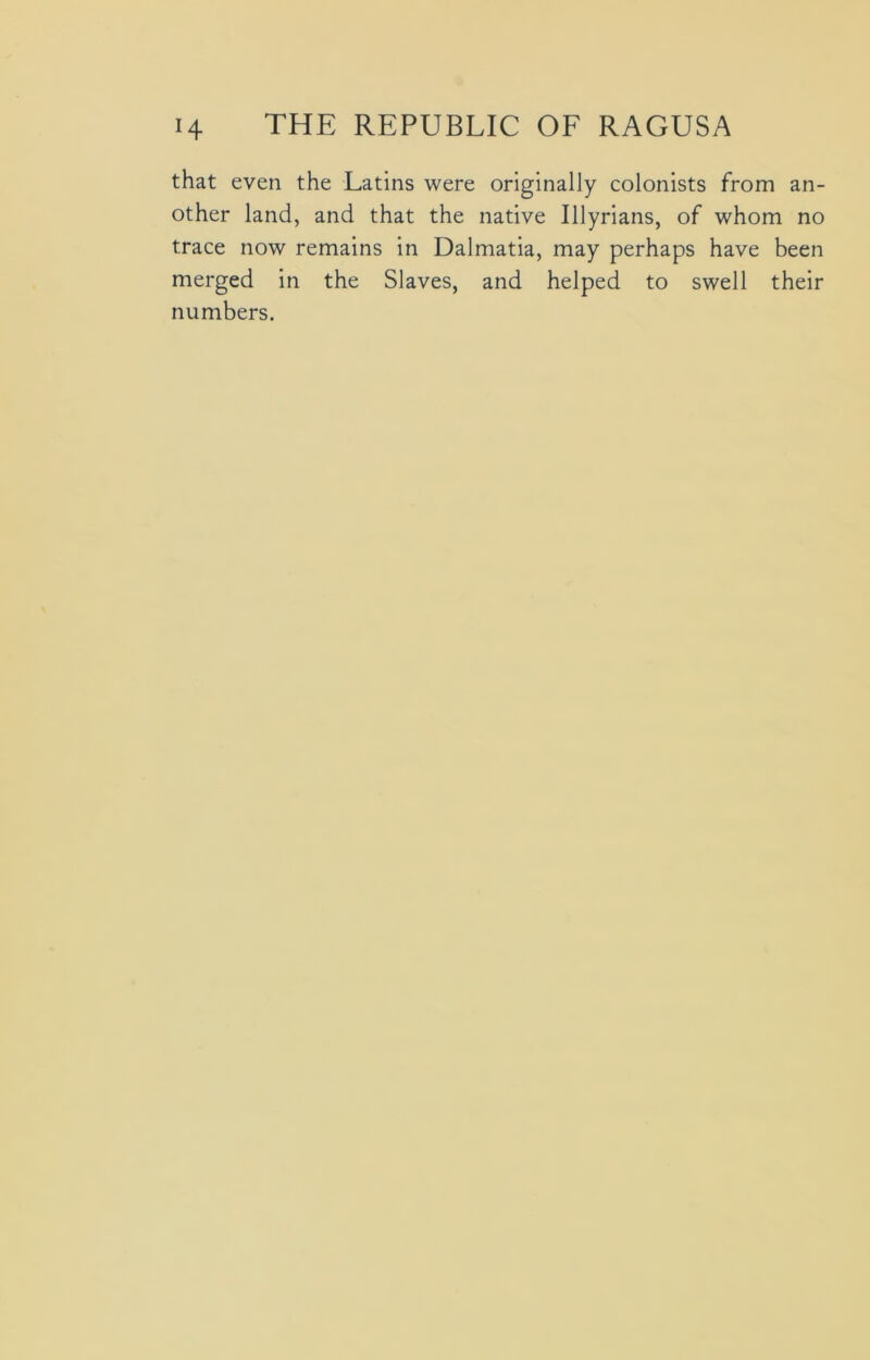 that even the Latins were originally colonists from an- other land, and that the native Illyrians, of whom no trace now remains in Dalmatia, may perhaps have been merged in the Slaves, and helped to swell their numbers.