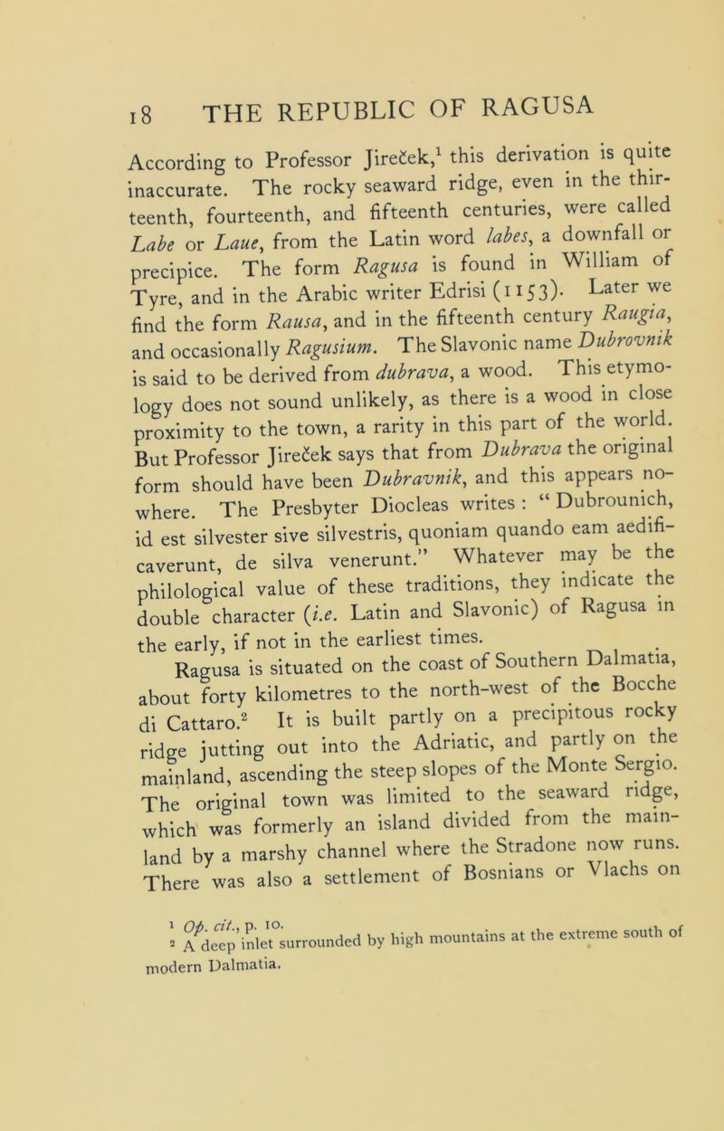 According to Professor JireCek,1 this derivation is quite inaccurate. The rocky seaward ridge, even in the thir- teenth, fourteenth, and fifteenth centuries, were called Labe or Laue, from the Latin word labes, a downfall or precipice. The form Ragusa is found in William of Tyre, and in the Arabic writer Edrisi (1153)* Later we find the form Rausa, and in the fifteenth century Raugia, and occasionally Ragusium. The Slavonic name Dubrovnik is said to be derived from dubrava, a wood. This etymo- logy does not sound unlikely, as there is a wood in close proximity to the town, a rarity in this part of the worl . But Professor Jire£ek says that from Dubrava the original form should have been Dubravnik, and this appears no- where. The Presbyter Diocleas writes : “ Dubroumch, id est silvester sive silvestris, quoniam quando earn aedifi- caverunt, de silva venerunt.” Whatever may be the philological value of these traditions, they indicate the double character (i.e. Latin and Slavonic) of Ragusa in the early, if not in the earliest times. Ragusa is situated on the coast of Southern Dalmatia, about forty kilometres to the north-west of the Bocche di Cattaro.2 It is built partly on a precipitous rocky ridge jutting out into the Adriatic, and partly on the mainland, ascending the steep slopes of the Monte Sergio. The original town was limited to the seaward ridge, which was formerly an island divided Irom the main- land by a marshy channel where the Stradone now runs. There was also a settlement of Bosnians or Vlachs on 2 A^dcep inlet°surrounded by high mountains at the extreme south of modern Dalmatia.