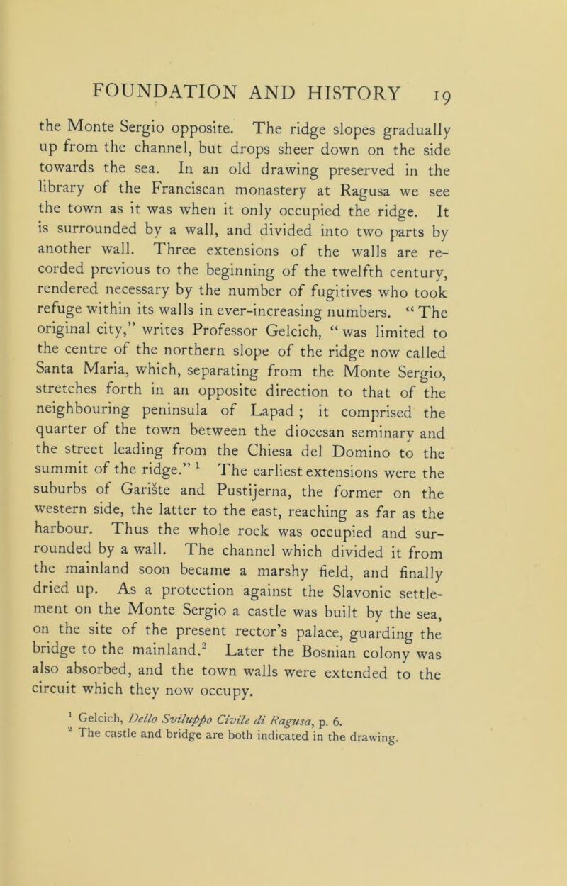 the Monte Sergio opposite. The ridge slopes gradually up from the channel, but drops sheer down on the side towards the sea. In an old drawing preserved in the library of the Franciscan monastery at Ragusa we see the town as it was when it only occupied the ridge. It is surrounded by a wall, and divided into two parts by another wall. Three extensions of the walls are re- corded previous to the beginning of the twelfth century, rendered necessary by the number of fugitives who took refuge within its walls in ever-increasing numbers. “ The original city,” writes Professor Gelcich, “ was limited to the centre of the northern slope of the ridge now called Santa Maria, which, separating from the Monte Sergio, stretches forth in an opposite direction to that of the neighbouring peninsula of Lapad ; it comprised the quarter of the town between the diocesan seminary and the street leading from the Chiesa del Domino to the summit of the ridge.” 1 The earliest extensions were the suburbs of Gariste and Pustijerna, the former on the western side, the latter to the east, reaching as far as the harbour. Thus the whole rock was occupied and sur- rounded by a wall. The channel which divided it from the mainland soon became a marshy field, and finally dried up. As a protection against the Slavonic settle- ment on the Monte Sergio a castle was built by the sea, on the site of the present rector’s palace, guarding the bridge to the mainland.2 Later the Bosnian colony was also absorbed, and the town walls were extended to the circuit which they now occupy. Gelcich, Dello Sviluppo Civile di Ragusa, p. 6. The castle and bridge are both indicated in the drawing.