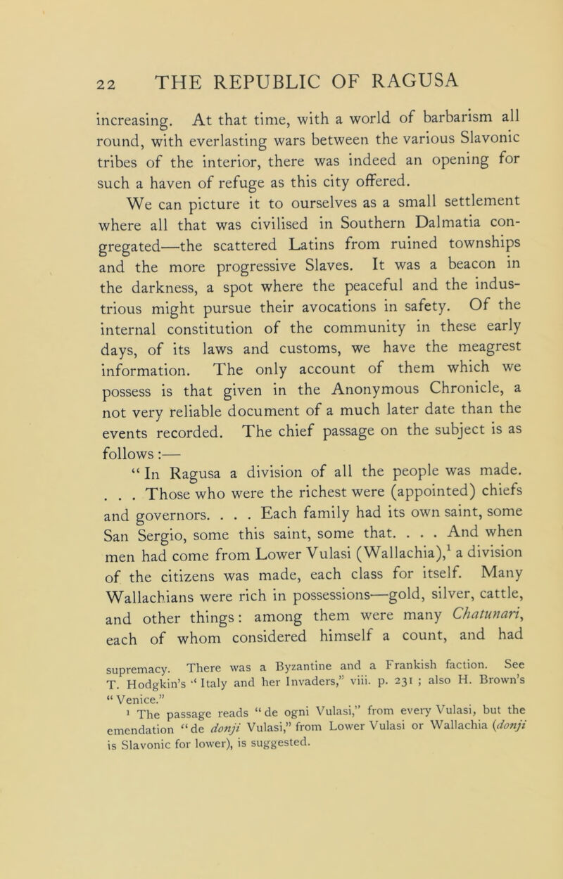 increasing. At that time, with a world of barbarism all round, with everlasting wars between the various Slavonic tribes of the interior, there was indeed an opening for such a haven of refuge as this city offered. We can picture it to ourselves as a small settlement where all that was civilised in Southern Dalmatia con- gregated—the scattered Latins from ruined townships and the more progressive Slaves. It was a beacon in the darkness, a spot where the peaceful and the indus- trious might pursue their avocations in safety. Of the internal constitution of the community in these early days, of its laws and customs, we have the meagrest information. The only account of them which we possess is that given in the Anonymous Chronicle, a not very reliable document of a much later date than the events recorded. The chief passage on the subject is as follows:— “ In Ragusa a division of all the people was made. . Those who were the richest were (appointed) chiefs and governors. . . . Each family had its own saint, some San Sergio, some this saint, some that. . . . And when men had come from Lower Vulasi (Wallachia),1 a division of the citizens was made, each class for itself. Many Wallachians were rich in possessions—gold, silver, cattle, and other things: among them were many Chatunari, each of whom considered himself a count, and had supremacy. There was a Byzantine and a Frankish faction. See T. Hodgkin’s Italy and her Invaders,” viii. p. 231 ; also H. Brown’s “ Venice.” 1 The passage reads “ de ogni Vulasi,” from every Vulasi, but the emendation “de donji Vulasi,” from Lower Vulasi or Wallachia {donji is Slavonic for lower), is suggested.