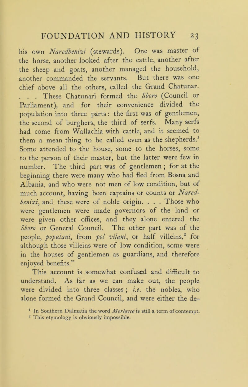 his own Naredbenizi (stewards). One was master of the horse, another looked after the cattle, another after the sheep and goats, another managed the household, another commanded the servants. But there was one chief above all the others, called the Grand Chatunar. . . . These Chatunari formed the Sboro (Council or Parliament), and for their convenience divided the population into three parts: the first was of gentlemen, the second of burghers, the third of serfs. Many serfs had come from Wallachia with cattle, and it seemed to them a mean thing to be called even as the shepherds.1 Some attended to the house, some to the horses, some to the person of their master, but the latter were few in number. The third part was of gentlemen ; for at the beginning there were many who had fled from Bosna and Albania, and who were not men of low condition, but of much account, having been captains or counts or Nared- benizi, and these were of noble origin. . . . Those who were gentlemen were made governors of the land or were given other offices, and they alone entered the Sboro or General Council. The other part was of the people, populani, from pol vilani, or half villeins,2 for although those villeins were of low condition, some were in the houses of gentlemen as guardians, and therefore enjoyed benefits.” This account is somewhat confused and difficult to understand. As far as we can make out, the people were divided into three classes ; i.e. the nobles, who alone formed the Grand Council, and were either the de- 1 In Southern Dalmatia the word Morlacco is still a term of contempt. 2 This etymology is obviously impossible.