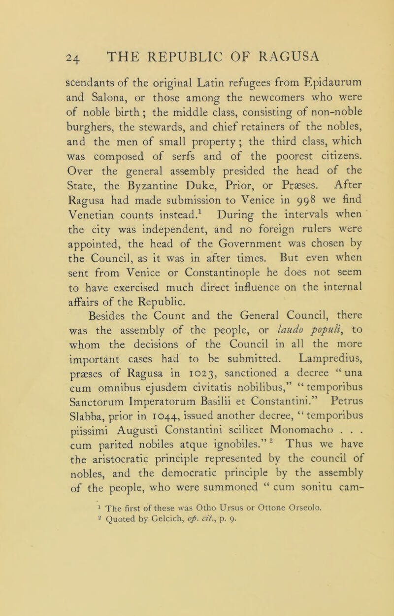 scendants of the original Latin refugees from Epidaurum and Salona, or those among the newcomers who were of noble birth ; the middle class, consisting of non-noble burghers, the stewards, and chief retainers of the nobles, and the men of small property ; the third class, which was composed of serfs and of the poorest citizens. Over the general assembly presided the head of the State, the Byzantine Duke, Prior, or Prasses. After Ragusa had made submission to Venice in 998 we find Venetian counts instead.1 During the intervals when the city was independent, and no foreign rulers were appointed, the head of the Government was chosen by the Council, as it was in after times. But even when sent from Venice or Constantinople he does not seem to have exercised much direct influence on the internal affairs of the Republic. Besides the Count and the General Council, there was the assembly of the people, or laudo populi, to whom the decisions of the Council in all the more important cases had to be submitted. Lampredius, praeses of Ragusa in 1023, sanctioned a decree “ una cum omnibus ejusdem civitatis nobilibus,” “ temporibus Sanctorum Imperatorum Basilii et Constantini.” Petrus Slabba, prior in 1044, issued another decree, “temporibus piissimi Augusti Constantini scilicet Monomacho . . . cum parited nobiles atque ignobiles.”2 Thus we have the aristocratic principle represented by the council of nobles, and the democratic principle by the assembly of the people, who were summoned “ cum sonitu cam- 1 The first of these was Otho Ursus or Ottone Orseolo. 2 Quoted by Gelcich, op. cit., p. 9.