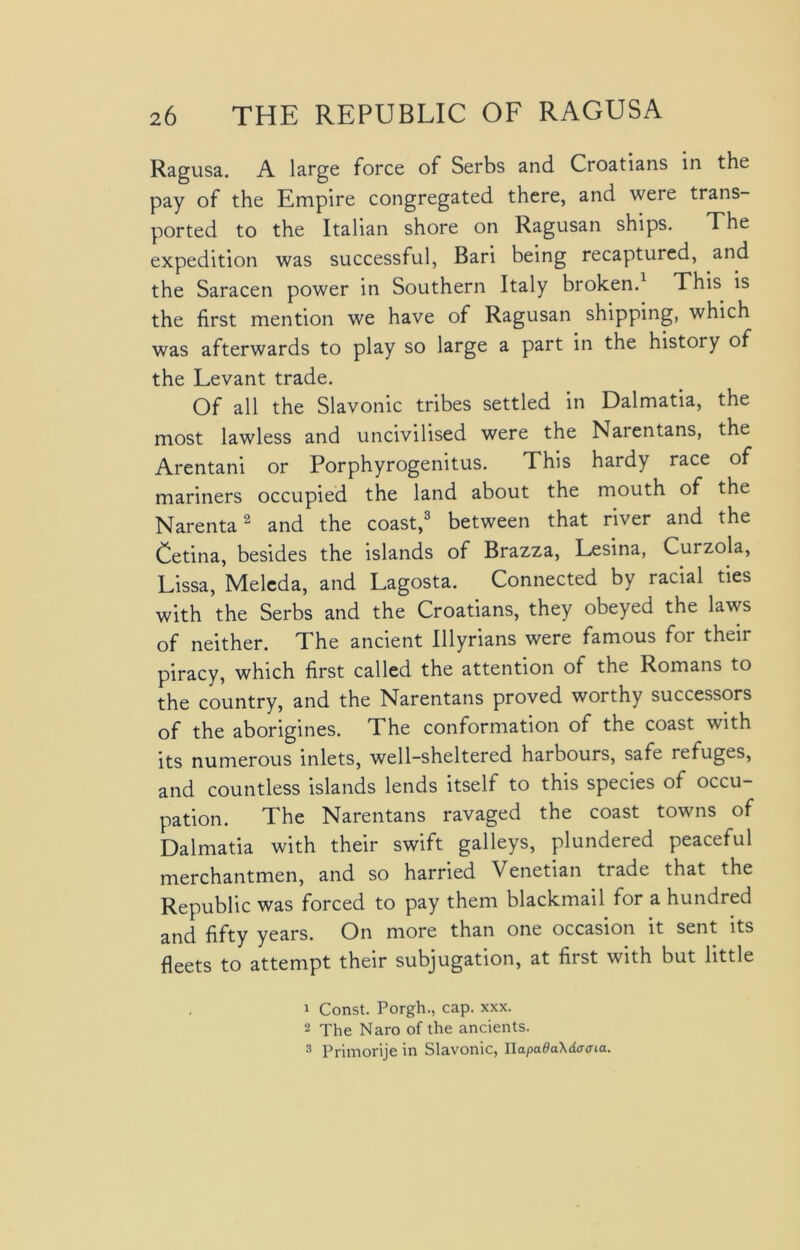 Ragusa. A large force of Serbs and Croatians in the pay of the Empire congregated there, and were trans- ported to the Italian shore on Ragusan ships. The expedition was successful, Bari being recaptured, and the Saracen power in Southern Italy broken.1 This is the first mention we have of Ragusan shipping, which was afterwards to play so large a part in the history of the Levant trade. Of all the Slavonic tribes settled in Dalmatia, the most lawless and uncivilised were the Narentans, the Arentani or Porphyrogenitus. This hardy race of mariners occupied the land about the mouth of the Narenta2 and the coast,3 between that river and the Cetina, besides the islands of Brazza, Lesina, Curzola, Lissa, Meleda, and Lagosta. Connected by racial ties with the Serbs and the Croatians, they obeyed the laws of neither. The ancient Illyrians were famous for their piracy, which first called the attention of the Romans to the country, and the Narentans proved worthy successors of the aborigines. The conformation of the coast with its numerous inlets, well-sheltered harbours, safe refuges, and countless islands lends itself to this species of occu- pation. The Narentans ravaged the coast towns of Dalmatia with their swift galleys, plundered peaceful merchantmen, and so harried Venetian trade that the Republic was forced to pay them blackmail for a hundred and fifty years. On more than one occasion it sent its fleets to attempt their subjugation, at first with but little 1 Const. Porgh., cap. xxx. 2 The Naro of the ancients. 3 Primorije in Slavonic, UapadaXdatxia.