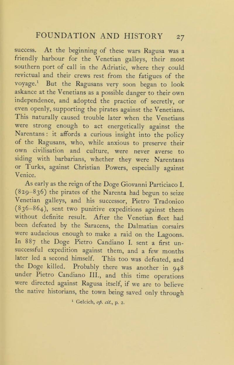 success. At the beginning of these wars Ragusa was a friendly harbour for the Venetian galleys, their most southern port of call in the Adriatic, where they could revictual and their crews rest from the fatigues of the voyage.1 But the Ragusans very soon began to look askance at the Venetians as a possible danger to their own independence, and adopted the practice of secretly, or even openly, supporting the pirates against the Venetians. This naturally caused trouble later when the Venetians were strong enough to act energetically against the Narentans : it affords a curious insight into the policy of the Ragusans, who, while anxious to preserve their own civilisation and culture, were never averse to siding with barbarians, whether they were Narentans or Turks, against Christian Powers, especially against Venice. As early as the reign of the Doge Giovanni Particiaco I. (829-836) the pirates of the Narenta had begun to seize Venetian galleys, and his successor, Pietro Tradonico (836—864), sent two punitive expeditions against them without definite result. After the Venetian fleet had been defeated by the Saracens, the Dalmatian corsairs were audacious enough to make a raid on the Lagoons. In 887 the Doge Pietro Candiano I. sent a first un- successful expedition against them, and a few months later led a second himself. This too was defeated, and the Doge killed. Probably there was another in 948 under Pietro Candiano III., and this time operations were directed against Ragusa itself, if we are to believe the native historians, the town being saved only through 1 Gelcich, op. at., p. 2.