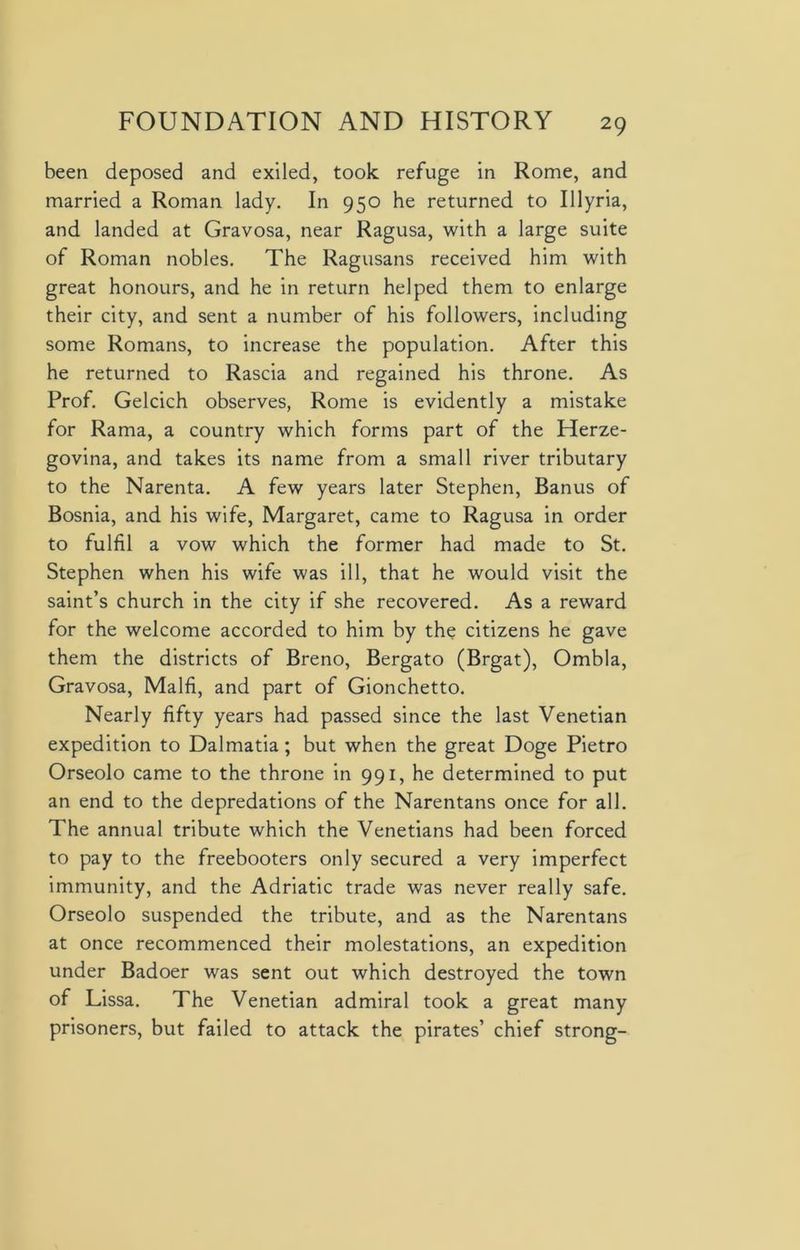 been deposed and exiled, took refuge in Rome, and married a Roman lady. In 950 he returned to Illyria, and landed at Gravosa, near Ragusa, with a large suite of Roman nobles. The Ragusans received him with great honours, and he in return helped them to enlarge their city, and sent a number of his followers, including some Romans, to increase the population. After this he returned to Rascia and regained his throne. As Prof. Gelcich observes, Rome is evidently a mistake for Rama, a country which forms part of the Herze- govina, and takes its name from a small river tributary to the Narenta. A few years later Stephen, Banus of Bosnia, and his wife, Margaret, came to Ragusa in order to fulfil a vow which the former had made to St. Stephen when his wife was ill, that he would visit the saint’s church in the city if she recovered. As a reward for the welcome accorded to him by the citizens he gave them the districts of Breno, Bergato (Brgat), Ombla, Gravosa, Malfi, and part of Gionchetto. Nearly fifty years had passed since the last Venetian expedition to Dalmatia; but when the great Doge Pietro Orseolo came to the throne in 991, he determined to put an end to the depredations of the Narentans once for all. The annual tribute which the Venetians had been forced to pay to the freebooters only secured a very imperfect immunity, and the Adriatic trade was never really safe. Orseolo suspended the tribute, and as the Narentans at once recommenced their molestations, an expedition under Badoer was sent out which destroyed the town of Lissa. The Venetian admiral took a great many prisoners, but failed to attack the pirates’ chief strong-