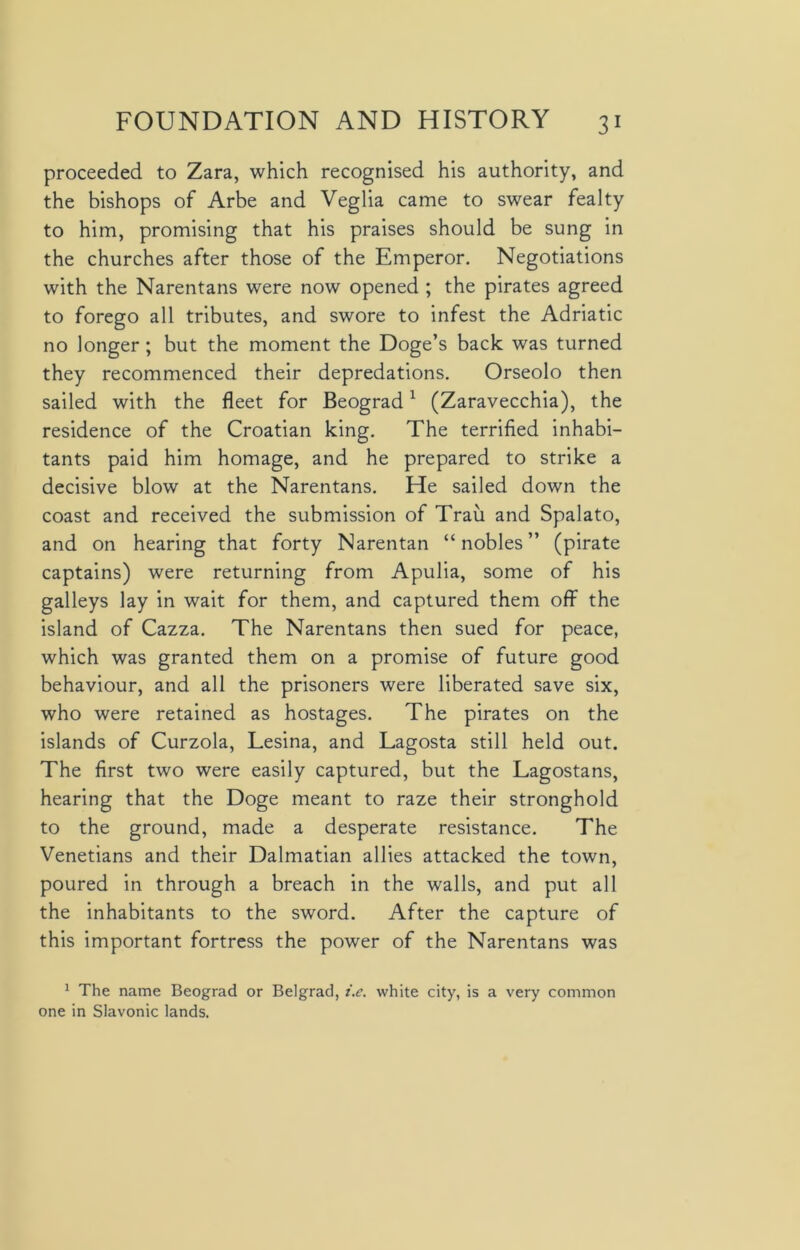 proceeded to Zara, which recognised his authority, and the bishops of Arbe and Veglia came to swear fealty to him, promising that his praises should be sung in the churches after those of the Emperor. Negotiations with the Narentans were now opened ; the pirates agreed to forego all tributes, and swore to infest the Adriatic no longer; but the moment the Doge’s back was turned they recommenced their depredations. Orseolo then sailed with the fleet for Beograd1 (Zaravecchia), the residence of the Croatian king. The terrified inhabi- tants paid him homage, and he prepared to strike a decisive blow at the Narentans. He sailed down the coast and received the submission of Trail and Spalato, and on hearing that forty Narentan “nobles” (pirate captains) were returning from Apulia, some of his galleys lay in wait for them, and captured them off the island of Cazza. The Narentans then sued for peace, which was granted them on a promise of future good behaviour, and all the prisoners were liberated save six, who were retained as hostages. The pirates on the islands of Curzola, Lesina, and Lagosta still held out. The first two were easily captured, but the Lagostans, hearing that the Doge meant to raze their stronghold to the ground, made a desperate resistance. The Venetians and their Dalmatian allies attacked the town, poured in through a breach in the walls, and put all the inhabitants to the sword. After the capture of this important fortress the power of the Narentans was 1 The name Beograd or Belgrad, i.e. white city, is a very common one in Slavonic lands.