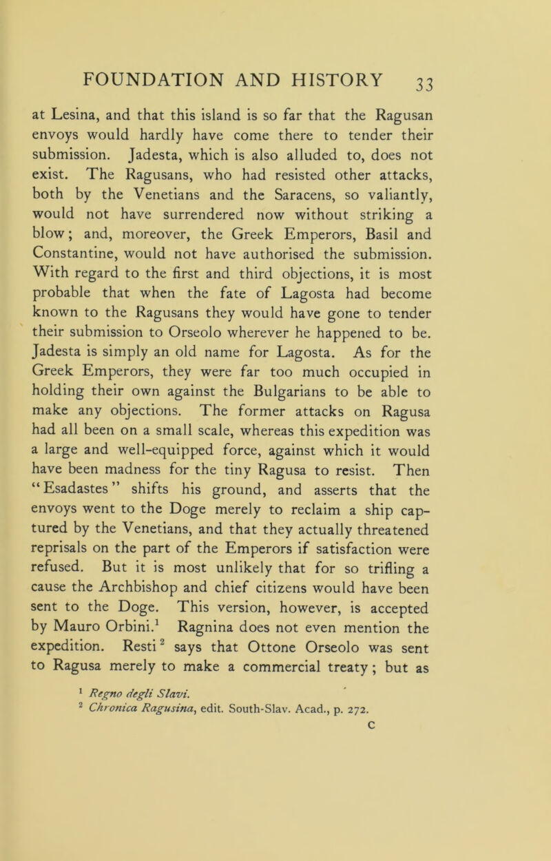 at Lesina, and that this island is so far that the Ragusan envoys would hardly have come there to tender their submission. Jadesta, which is also alluded to, does not exist. The Ragusans, who had resisted other attacks, both by the Venetians and the Saracens, so valiantly, would not have surrendered now without striking a blow; and, moreover, the Greek Emperors, Basil and Constantine, would not have authorised the submission. With regard to the first and third objections, it is most probable that when the fate of Lagosta had become known to the Ragusans they would have gone to tender their submission to Orseolo wherever he happened to be. Jadesta is simply an old name for Lagosta. As for the Greek Emperors, they were far too much occupied in holding their own against the Bulgarians to be able to make any objections. The former attacks on Ragusa had all been on a small scale, whereas this expedition was a large and well-equipped force, against which it would have been madness for the tiny Ragusa to resist. Then “Esadastes” shifts his ground, and asserts that the envoys went to the Doge merely to reclaim a ship cap- tured by the Venetians, and that they actually threatened reprisals on the part of the Emperors if satisfaction were refused. But it is most unlikely that for so trifling a cause the Archbishop and chief citizens would have been sent to the Doge. This version, however, is accepted by Mauro Orbini.1 Ragnina does not even mention the expedition. Resti2 says that Ottone Orseolo was sent to Ragusa merely to make a commercial treaty; but as 1 Regno degli Slavi. 2 Chronica Ragusina, edit. South-Slav. Acad., p. 272. C