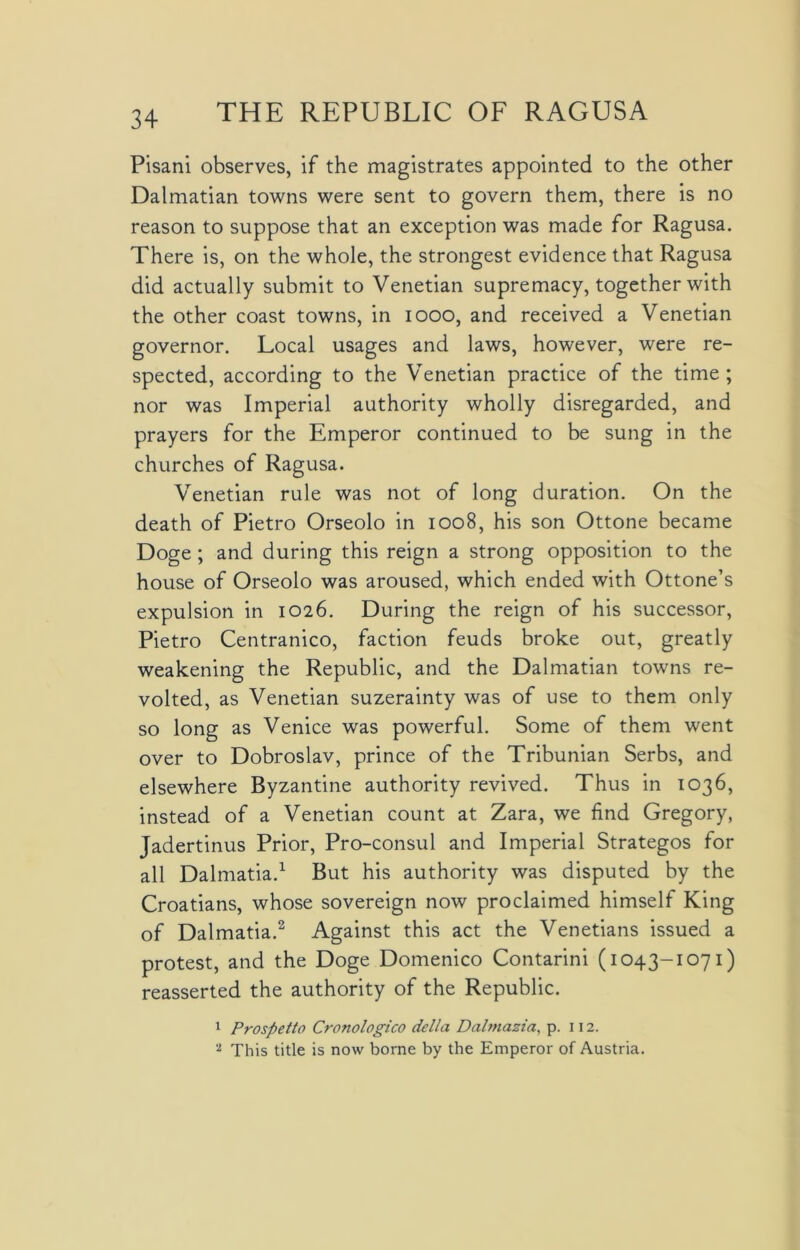 Pisani observes, if the magistrates appointed to the other Dalmatian towns were sent to govern them, there is no reason to suppose that an exception was made for Ragusa. There is, on the whole, the strongest evidence that Ragusa did actually submit to Venetian supremacy, together with the other coast towns, in 1000, and received a Venetian governor. Local usages and laws, however, were re- spected, according to the Venetian practice of the time; nor was Imperial authority wholly disregarded, and prayers for the Emperor continued to be sung in the churches of Ragusa. Venetian rule was not of long duration. On the death of Pietro Orseolo in 1008, his son Ottone became Doge ; and during this reign a strong opposition to the house of Orseolo was aroused, which ended with Ottone’s expulsion in 1026. During the reign of his successor, Pietro Centranico, faction feuds broke out, greatly weakening the Republic, and the Dalmatian towns re- volted, as Venetian suzerainty was of use to them only so long as Venice was powerful. Some of them went over to Dobroslav, prince of the Tribunian Serbs, and elsewhere Byzantine authority revived. Thus in 1036, instead of a Venetian count at Zara, we find Gregory, Jadertinus Prior, Pro-consul and Imperial Strategos for all Dalmatia.1 But his authority was disputed by the Croatians, whose sovereign now proclaimed himself King of Dalmatia.2 Against this act the Venetians issued a protest, and the Doge Domenico Contarini (1043-1071) reasserted the authority of the Republic. 1 Prospetto Cronologico del/a Dalmazia, p. 112. '*■ This title is now borne by the Emperor of Austria.