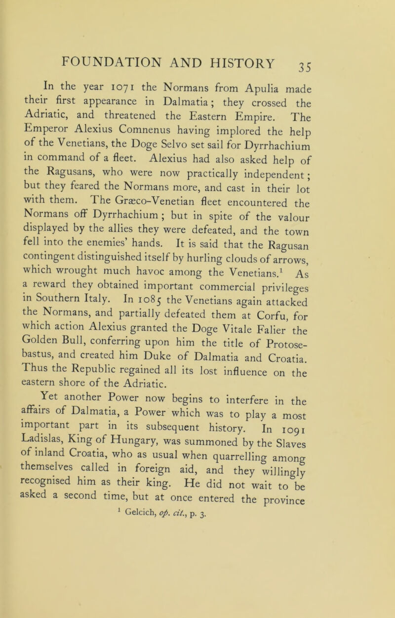 35 In the year 1071 the Normans from Apulia made their first appearance in Dalmatia; they crossed the Adriatic, and threatened the Eastern Empire. The Emperor Alexius Comnenus having implored the help of the Venetians, the Doge Selvo set sail for Dyrrhachium in command of a fleet. Alexius had also asked help of the Ragusans, who were now practically independent; but they feared the Normans more, and cast in their lot with them. The Grasco-Venetian fleet encountered the Normans off Dyrrhachium ; but in spite of the valour displayed by the allies they were defeated, and the town fell into the enemies’ hands. It is said that the Ragusan contingent distinguished itself by hurling clouds of arrows, which wrought much havoc among the Venetians.1 As a reward they obtained important commercial privileges in Southern Italy. In 1085 the Venetians again attacked the Normans, and partially defeated them at Corfu, for which action Alexius granted the Doge Vitale Faber' the Golden Bull, conferring upon him the title of Protose- bastus, and created him Duke of Dalmatia and Croatia. Thus the Republic regained all its lost influence on the eastern shore of the Adriatic. Yet another Power now begins to interfere in the affairs of Dalmatia, a Power which was to play a most important part in its subsequent history. In 1091 Ladislas, King of Hungary, was summoned by the Slaves of inland Croatia, who as usual when quarrelling among themselves called in foreign aid, and they willingly recognised him as their king. He did not wait to be asked a second time, but at once entered the province