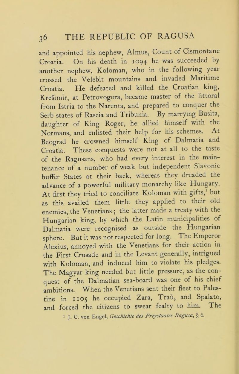 and appointed his nephew, Almus, Count of Cismontane Croatia. On his death in 1094 he was succeeded by another nephew, Koloman, who in the following year crossed the Velebit mountains and invaded Maritime Croatia. He defeated and killed the Croatian king, KreSimir, at Petrovogora, became master of the littoral from Istria to the Narenta, and prepared to conquer the Serb states of Rascia and Tribunia. By marrying Busita, daughter of King Roger, he allied himself with the Normans, and enlisted their help for his schemes. At Beograd he crowned himself King of Dalmatia and Croatia. These conquests were not at all to the taste of the Ragusans, who had every interest in the main- tenance of a number of weak but independent Slavonic buffer States at their back, whereas they dreaded the advance of a powerful military monarchy like Hungary. At first they tried to conciliate Koloman with gilts,1 but as this availed them little they applied to their old enemies, the Venetians ; the latter made a treaty with the Hungarian king, by which the Latin municipalities of Dalmatia were recognised as outside the Hungarian sphere. But it was not respected for long. The Emperor Alexius, annoyed with the Venetians for their action in the First Crusade and in the Levant generally, intrigued with Koloman, and induced him to violate his pledges. The Magyar king needed but little pressure, as the con- quest of the Dalmatian sea-board was one of his chief ambitions. When the Venetians sent their fleet to Pales- tine in 1105 he occupied Zara, Trait, and Spalato, and forced the citizens to swear fealty to him. The 1 J. C. von Engel, Geschichte des Freystaates Ragusa, § 6.