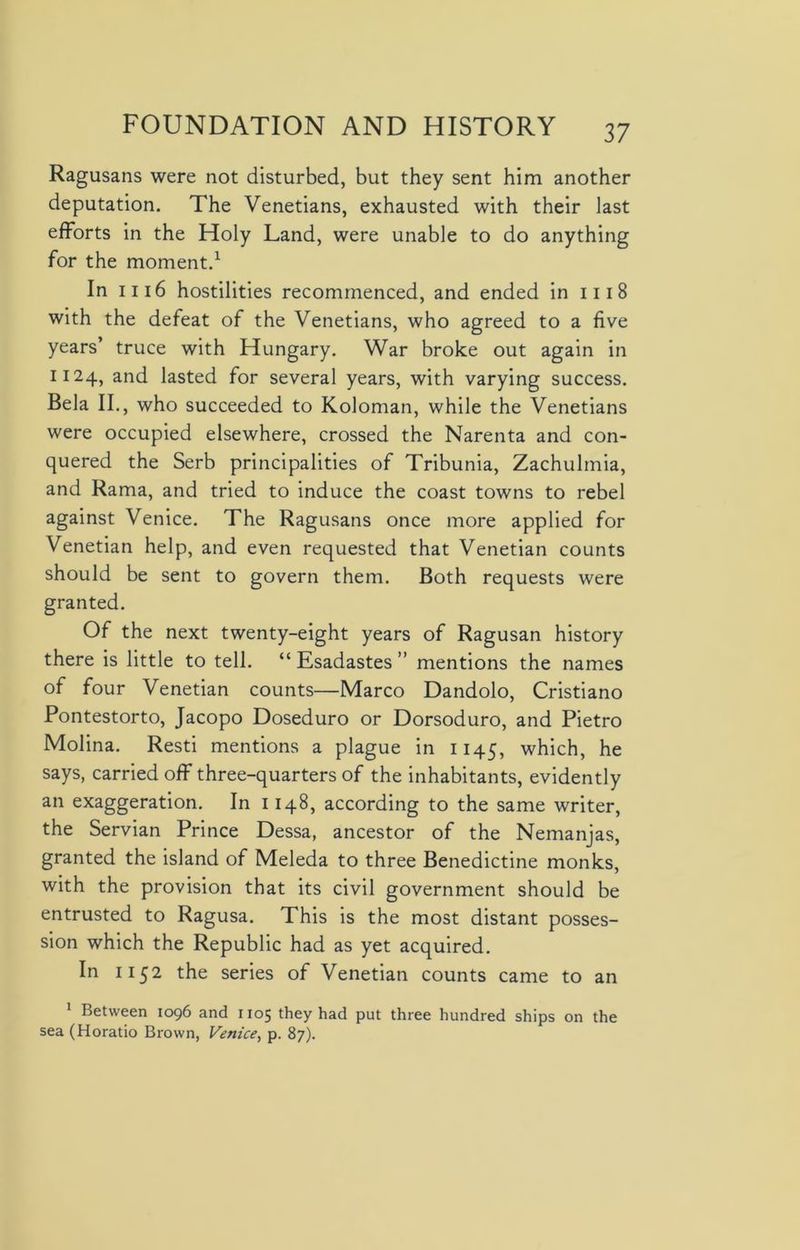 Ragusans were not disturbed, but they sent him another deputation. The Venetians, exhausted with their last efforts in the Holy Land, were unable to do anything for the moment.1 In 1116 hostilities recommenced, and ended in 1118 with the defeat of the Venetians, who agreed to a five years’ truce with Hungary. War broke out again in 1124, and lasted for several years, with varying success. Bela II., who succeeded to Koloman, while the Venetians were occupied elsewhere, crossed the Narenta and con- quered the Serb principalities of Tribunia, Zachulmia, and Rama, and tried to induce the coast towns to rebel against Venice. The Ragusans once more applied for Venetian help, and even requested that Venetian counts should be sent to govern them. Both requests were granted. Of the next twenty-eight years of Ragusan history there is little to tell. “ Esadastes ” mentions the names of four Venetian counts—Marco Dandolo, Cristiano Pontestorto, Jacopo Doseduro or Dorsoduro, and Pietro Molina. Resti mentions a plague in 1145, which, he says, carried off three-quarters of the inhabitants, evidently an exaggeration. In 1148, according to the same writer, the Servian Prince Dessa, ancestor of the Nemanjas, granted the island of Meleda to three Benedictine monks, with the provision that its civil government should be entrusted to Ragusa. This is the most distant posses- sion which the Republic had as yet acquired. In 1152 the series of Venetian counts came to an 1 Between 1096 and 1105 they had put three hundred ships on the sea (Horatio Brown, Venice, p. 87).