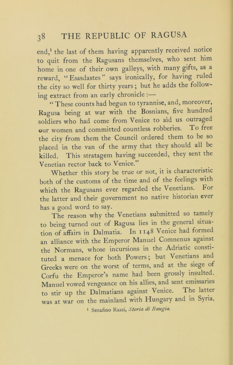 end,1 the last of them having apparently received notice to quit from the Ragusans themselves, who sent him home in one of their own galleys, with many gifts, as a reward, “ Esasdastes ” says ironically, for having ruled the city so well for thirty years; but he adds the follow- ing extract from an early chronicle :— “ These counts had begun to tyrannise, and, moreover, Ragusa being at war with the Bosnians, five hundred soldiers who had come from Venice to aid us outraged our women and committed countless robberies. To free the city from them the Council ordered them to be so placed in the van of the army that they should all be killed. This stratagem having succeeded, they sent the Venetian rector back to Venice. Whether this story be true or not, it is characteristic both of the customs of the time and of the feelings with which the Ragusans ever regarded the Venetians. For the latter and their government no native historian ever has a good word to say. The reason why the Venetians submitted so tamely to being turned out of Ragusa lies in the geneial situa- tion of affairs in Dalmatia. In 1148 Venice had formed an alliance with the Emperor Manuel Comnenus against the Normans, whose incursions in the Adriatic consti- tuted a menace for both Powers; but Venetians and Greeks were on the worst of terms, and at the siege of Corfu the Emperor’s name had been grossly insulted. Manuel vowed vengeance on his allies, and sent emissaries to stir up the Dalmatians against Venice. The latter was at war on the mainland with Hungary and in Syria, 1 Serafino Razzi, Storia di Raugia.