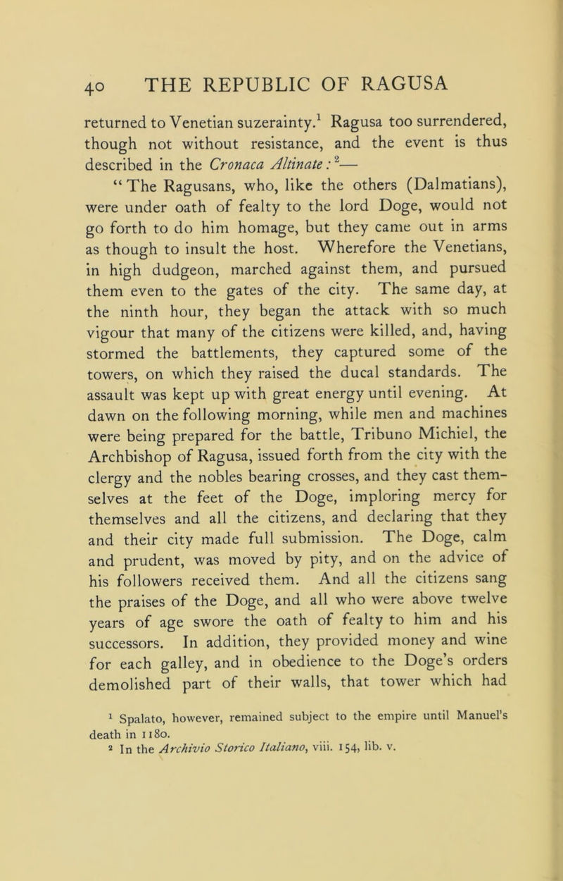 4° returned to Venetian suzerainty.1 Ragusa too surrendered, though not without resistance, and the event is thus described in the Cronaca Altinate:2— “The Ragusans, who, like the others (Dalmatians), were under oath of fealty to the lord Doge, would not go forth to do him homage, but they came out in arms as though to insult the host. Wherefore the Venetians, in high dudgeon, marched against them, and pursued them even to the gates of the city. The same day, at the ninth hour, they began the attack with so much vigour that many of the citizens were killed, and, having stormed the battlements, they captured some of the towers, on which they raised the ducal standards. The assault was kept up with great energy until evening. At dawn on the following morning, while men and machines were being prepared for the battle, Tribuno Michiel, the Archbishop of Ragusa, issued forth from the city with the clergy and the nobles bearing crosses, and they cast them- selves at the feet of the Doge, imploring mercy for themselves and all the citizens, and declaring that they and their city made full submission. The Doge, calm and prudent, was moved by pity, and on the advice of his followers received them. And all the citizens sang the praises of the Doge, and all who were above twelve years of age swore the oath of fealty to him and his successors. In addition, they provided money and wine for each galley, and in obedience to the Doge’s orders demolished part of their walls, that tower which had 1 Spalato, however, remained subject to the empire until Manuel’s death in 118o.