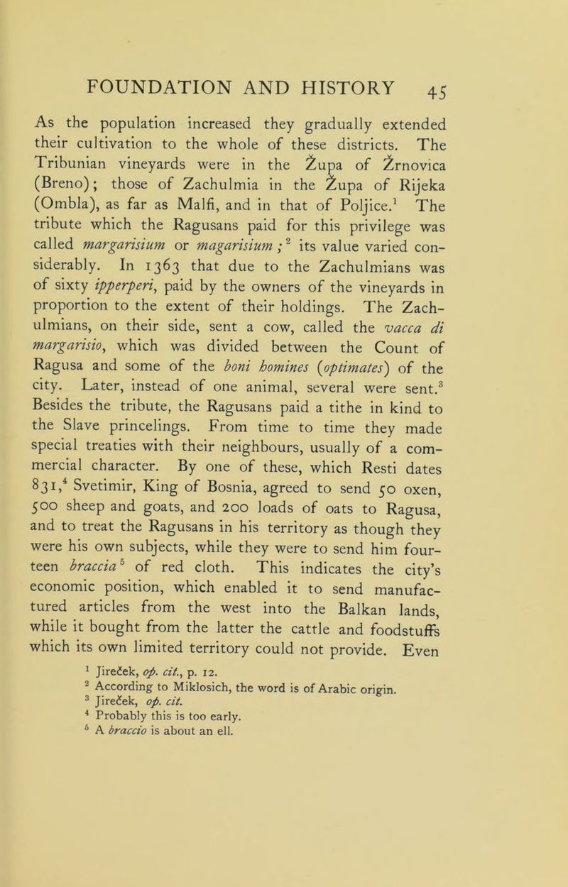 As the population increased they gradually extended their cultivation to the whole of these districts. The Tribunian vineyards were in the £upa of ^rnovica (Breno); those of Zachulmia in the £upa of Rijeka (Ombla), as far as Malfi, and in that of Poljice.1 The tribute which the Ragusans paid for this privilege was called margarisium or magarisium ;2 its value varied con- siderably. In 1363 that due to the Zachulmians was of sixty ipperperi, paid by the owners of the vineyards in proportion to the extent of their holdings. The Zach- ulmians, on their side, sent a cow, called the vacca di margarisio, which was divided between the Count of Ragusa and some of the boni homines (optimates) of the city. Later, instead of one animal, several were sent.3 Besides the tribute, the Ragusans paid a tithe in kind to the Slave princelings. From time to time they made special treaties with their neighbours, usually of a com- mercial character. By one of these, which Resti dates 831,4 Svetimir, King of Bosnia, agreed to send 50 oxen, 500 sheep and goats, and 200 loads of oats to Ragusa, and to treat the Ragusans in his territory as though they were his own subjects, while they were to send him four- teen bracciab of red cloth. This indicates the city’s economic position, which enabled it to send manufac- tured articles from the west into the Balkan lands, while it bought from the latter the cattle and foodstuffs which its own limited territory could not provide. Even 1 Jiredek, op. cit., p. 12. 2 According to Miklosich, the word is of Arabic origin. 3 Jire£ek, op. cit. 4 Probably this is too early. 6 A braccio is about an ell.