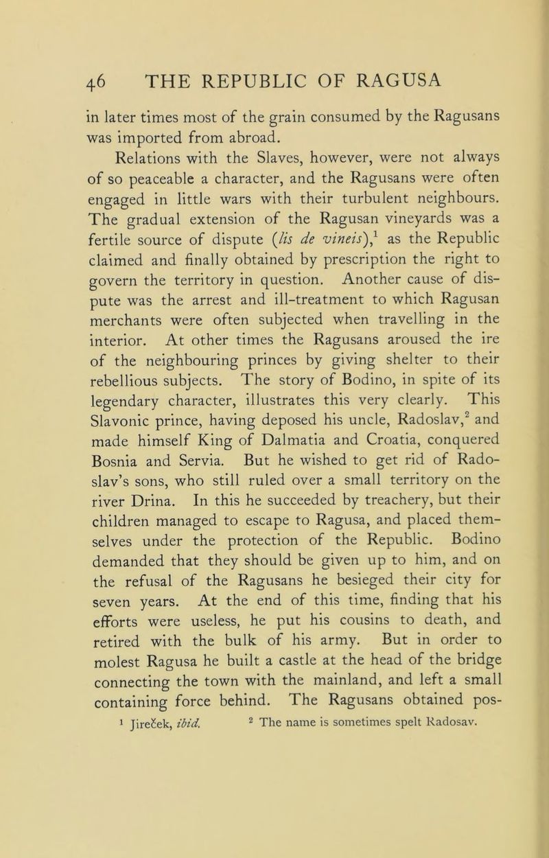 in later times most of the grain consumed by the Ragusans was imported from abroad. Relations with the Slaves, however, were not always of so peaceable a character, and the Ragusans were often engaged in little wars with their turbulent neighbours. The gradual extension of the Ragusan vineyards was a fertile source of dispute (Zw de vineisj,1 as the Republic claimed and finally obtained by prescription the right to govern the territory in question. Another cause of dis- pute was the arrest and ill-treatment to which Ragusan merchants were often subjected when travelling in the interior. At other times the Ragusans aroused the ire of the neighbouring princes by giving shelter to their rebellious subjects. The story of Bodino, in spite of its legendary character, illustrates this very clearly. This Slavonic prince, having deposed his uncle, Radoslav,2 and made himself King of Dalmatia and Croatia, conquered Bosnia and Servia. But he wished to get rid of Rado- slav’s sons, who still ruled over a small territory on the river Drina. In this he succeeded by treachery, but their children managed to escape to Ragusa, and placed them- selves under the protection of the Republic. Bodino demanded that they should be given up to him, and on the refusal of the Ragusans he besieged their city for seven years. At the end of this time, finding that his efforts were useless, he put his cousins to death, and retired with the bulk of his army. But in order to molest Ragusa he built a castle at the head of the bridge connecting the town with the mainland, and left a small containing force behind. The Ragusans obtained pos- 1 Jire£ek, ibid. 2 The name is sometimes spelt Radosav.