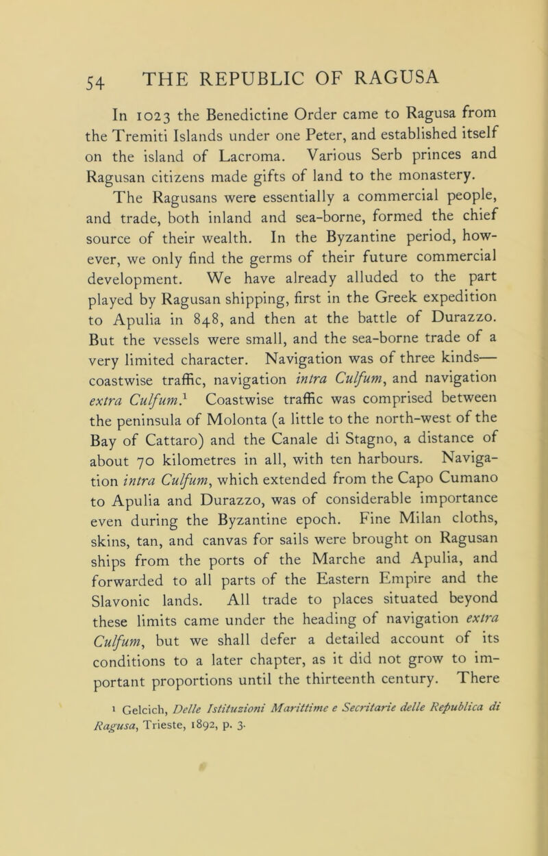 In 1023 the Benedictine Order came to Ragusa from the Tremiti Islands under one Peter, and established itself on the island of Lacroma. Various Serb princes and Ragusan citizens made gifts of land to the monastery. The Ragusans were essentially a commercial people, and trade, both inland and sea-borne, formed the chief source of their wealth. In the Byzantine period, how- ever, we only find the germs of their future commercial development. We have already alluded to the part played by Ragusan shipping, first in the Greek expedition to Apulia in 848, and then at the battle of Durazzo. But the vessels were small, and the sea-borne trade of a very limited character. Navigation was of three kinds— coastwise traffic, navigation intra Culfum, and navigation extra Culfum} Coastwise traffic was comprised between the peninsula of Molonta (a little to the north-west of the Bay of Cattaro) and the Canale di Stagno, a distance of about 70 kilometres in all, with ten harbours. Naviga- tion intra Culfum, which extended from the Capo Cumano to Apulia and Durazzo, was of considerable importance even during the Byzantine epoch. Fine Milan cloths, skins, tan, and canvas for sails were brought on Ragusan ships from the ports of the Marche and Apulia, and forwarded to all parts of the Eastern Empire and the Slavonic lands. All trade to places situated beyond these limits came under the heading of navigation extra Culfum, but we shall defer a detailed account of its conditions to a later chapter, as it did not grow to im- portant proportions until the thirteenth century. There 1 Gelcich, Delle Istituzioni Marittime e Secritarie delle Republica di Ragusa, Trieste, 1892, p. 3.