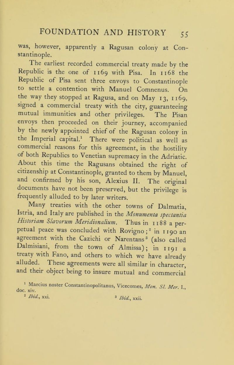 was, however, apparently a Ragusan colony at Con- stantinople. The earliest recorded commercial treaty made by the Republic is the one of 1169 with Pisa. In 1168 the Republic of Pisa sent three envoys to Constantinople to settle a contention with Manuel Comnenus. On the way they stopped at Ragusa, and on May 13, 1169, signed a commercial treaty with the city, guaranteeing mutual immunities and other privileges. The Pisan envoys then proceeded on their journey, accompanied by the newly appointed chief of the Ragusan colony in the Imperial capital.1 There were political as well as commercial reasons for this agreement, in the hostility of both Republics to Venetian supremacy in the Adriatic. About this time the Ragusans obtained the right of citizenship at Constantinople, granted to them by Manuel, and confirmed by his son, Alexius II. The original documents have not been preserved, but the privilege is frequently alluded to by later writers. Many treaties with the other towns of Dalmatia, Istria, and Italy are published in the Monumenta spectantia Historiam Slavorum Meridionalium. Thus in 1188 a per- petual peace was concluded with Rovigno ;2 in 1190 an agreement with the Cazichi or Narentans3 (also called Dalmisiani, from the town of Almissa); in 1191 a treaty with Fano, and others to which we have already alluded. These agreements were all similar in character, and their object being to insure mutual and commercial 1 Marcius noster Constantinopolitanus, Vicecomes, Mon. SI. Mer. I. doc. xiv. 2 Ibid., XXI. 3 Ibid., xxii.